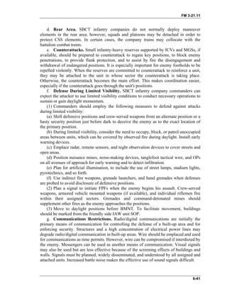 FM 3-21.11
d. Rear Area. SBCT infantry companies do not normally deploy maneuver
elements in the rear area; however, squads and platoons may be detached in order to
protect CSS elements. In certain cases, the company trains may collocate with the
battalion combat trains.
e. Counterattacks. Small infantry-heavy reserves supported by ICVs and MGSs, if
available, should be prepared to counterattack to regain key positions, to block enemy
penetrations, to provide flank protection, and to assist by fire the disengagement and
withdrawal of endangered positions. It is especially important for enemy footholds to be
repelled violently. When the reserves are committed to counterattack to reinforce a unit,
they may be attached to the unit in whose sector the counterattack is taking place.
Otherwise, the counterattack becomes the main effort. This makes coordination easier,
especially if the counterattack goes through the unit's positions.
f. Defense During Limited Visibility. SBCT infantry company commanders can
expect the attacker to use limited visibility conditions to conduct necessary operations to
sustain or gain daylight momentum.
(1) Commanders should employ the following measures to defend against attacks
during limited visibility:
(a) Shift defensive positions and crew-served weapons from an alternate position or a
hasty security position just before dark to deceive the enemy as to the exact location of
the primary position.
(b) During limited visibility, consider the need to occupy, block, or patrol unoccupied
areas between units, which can be covered by observed fire during daylight. Install early
warning devices.
(c) Emplace radar, remote sensors, and night observation devices to cover streets and
open areas.
(d) Position nuisance mines, noise-making devices, tanglefoot tactical wire, and OPs
on all avenues of approach for early warning and to detect infiltration.
(e) Plan for artificial illumination, to include the use of street lamps, stadium lights,
pyrotechnics, and so forth.
(f) Use indirect fire weapons, grenade launchers, and hand grenades when defenses
are probed to avoid disclosure of defensive positions.
(2) Plan a signal to initiate FPFs when the enemy begins his assault. Crew-served
weapons, armored vehicle mounted weapons (if available), and individual riflemen fire
within their assigned sectors. Grenades and command-detonated mines should
supplement other fires as the enemy approaches the positions.
(3) Move to daylight positions before BMNT. To facilitate movement, buildings
should be marked from the friendly side IAW unit SOP.
g. Communications Restrictions. Radio/digital communications are initially the
primary means of communication for controlling the defense of a built-up area and for
enforcing security. Structures and a high concentration of electrical power lines may
degrade radio/digital communication in built-up areas. Wire should be emplaced and used
for communications as time permits. However, wire can be compromised if interdicted by
the enemy. Messengers can be used as another means of communication. Visual signals
may also be used but are less effective because of the screening effects of buildings and
walls. Signals must be planned, widely disseminated, and understood by all assigned and
attached units. Increased battle noise makes the effective use of sound signals difficult.
6-41
 