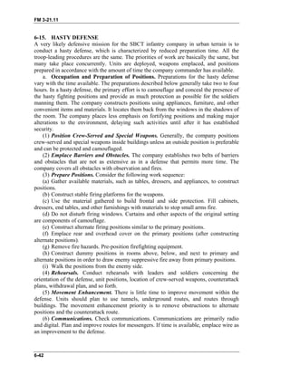 FM 3-21.11
6-15. HASTY DEFENSE
A very likely defensive mission for the SBCT infantry company in urban terrain is to
conduct a hasty defense, which is characterized by reduced preparation time. All the
troop-leading procedures are the same. The priorities of work are basically the same, but
many take place concurrently. Units are deployed, weapons emplaced, and positions
prepared in accordance with the amount of time the company commander has available.
a. Occupation and Preparation of Positions. Preparations for the hasty defense
vary with the time available. The preparations described below generally take two to four
hours. In a hasty defense, the primary effort is to camouflage and conceal the presence of
the hasty fighting positions and provide as much protection as possible for the soldiers
manning them. The company constructs positions using appliances, furniture, and other
convenient items and materials. It locates them back from the windows in the shadows of
the room. The company places less emphasis on fortifying positions and making major
alterations to the environment, delaying such activities until after it has established
security.
(1) Position Crew-Served and Special Weapons. Generally, the company positions
crew-served and special weapons inside buildings unless an outside position is preferable
and can be protected and camouflaged.
(2) Emplace Barriers and Obstacles. The company establishes two belts of barriers
and obstacles that are not as extensive as in a defense that permits more time. The
company covers all obstacles with observation and fires.
(3) Prepare Positions. Consider the following work sequence:
(a) Gather available materials, such as tables, dressers, and appliances, to construct
positions.
(b) Construct stable firing platforms for the weapons.
(c) Use the material gathered to build frontal and side protection. Fill cabinets,
dressers, end tables, and other furnishings with materials to stop small arms fire.
(d) Do not disturb firing windows. Curtains and other aspects of the original setting
are components of camouflage.
(e) Construct alternate firing positions similar to the primary positions.
(f) Emplace rear and overhead cover on the primary positions (after constructing
alternate positions).
(g) Remove fire hazards. Pre-position firefighting equipment.
(h) Construct dummy positions in rooms above, below, and next to primary and
alternate positions in order to draw enemy suppressive fire away from primary positions.
(i) Walk the positions from the enemy side.
(4) Rehearsals. Conduct rehearsals with leaders and soldiers concerning the
orientation of the defense, unit positions, location of crew-served weapons, counterattack
plans, withdrawal plan, and so forth.
(5) Movement Enhancement. There is little time to improve movement within the
defense. Units should plan to use tunnels, underground routes, and routes through
buildings. The movement enhancement priority is to remove obstructions to alternate
positions and the counterattack route.
(6) Communications. Check communications. Communications are primarily radio
and digital. Plan and improve routes for messengers. If time is available, emplace wire as
an improvement to the defense.
6-42
 