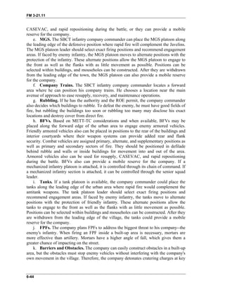 FM 3-21.11
CASEVAC, and rapid repositioning during the battle, or they can provide a mobile
reserve for the company.
e. MGS. The SBCT infantry company commander can place the MGS platoon along
the leading edge of the defensive position where rapid fire will complement the Javelins.
The MGS platoon leader should select exact firing positions and recommend engagement
areas. If faced by enemy infantry, the MGS platoon moves to alternate positions with the
protection of the infantry. These alternate positions allow the MGS platoon to engage to
the front as well as the flanks with as little movement as possible. Positions can be
selected within buildings, and mouseholes can be constructed. After they are withdrawn
from the leading edge of the town, the MGS platoon can also provide a mobile reserve
for the company.
f. Company Trains. The SBCT infantry company commander locates a forward
area where he can position his company trains. He chooses a location near the main
avenue of approach to ease resupply, recovery, and maintenance operations.
g. Rubbling. If he has the authority and the ROE permit, the company commander
also decides which buildings to rubble. To defeat the enemy, he must have good fields of
fire, but rubbling the buildings too soon or rubbling too many may disclose his exact
locations and destroy cover from direct fire.
h. BFVs. Based on METT-TC considerations and when available, BFVs may be
placed along the forward edge of the urban area to engage enemy armored vehicles.
Friendly armored vehicles also can be placed in positions to the rear of the buildings and
interior courtyards where their weapon systems can provide added rear and flank
security. Combat vehicles are assigned primary, alternate, and supplementary positions as
well as primary and secondary sectors of fire. They should be positioned in defilade
behind rubble and walls or inside buildings for movement into and out of the area.
Armored vehicles also can be used for resupply, CASEVAC, and rapid repositioning
during the battle. BFVs also can provide a mobile reserve for the company. If a
mechanized infantry platoon is attached, it is controlled through its chain of command. If
a mechanized infantry section is attached, it can be controlled through the senior squad
leader.
i. Tanks. If a tank platoon is available, the company commander could place the
tanks along the leading edge of the urban area where rapid fire would complement the
antitank weapons. The tank platoon leader should select exact firing positions and
recommend engagement areas. If faced by enemy infantry, the tanks move to alternate
positions with the protection of friendly infantry. These alternate positions allow the
tanks to engage to the front as well as the flanks with as little movement as possible.
Positions can be selected within buildings and mouseholes can be constructed. After they
are withdrawn from the leading edge of the village, the tanks could provide a mobile
reserve for the company.
j. FPFs. The company plans FPFs to address the biggest threat to his company--the
enemy's infantry. When firing an FPF inside a built-up area is necessary, mortars are
more effective than artillery. Mortars have a higher angle of fall, which gives them a
greater chance of impacting on the street.
k. Barriers and Obstacles. The company can easily construct obstacles in a built-up
area, but the obstacles must stop enemy vehicles without interfering with the company's
own movement in the village. Therefore, the company detonates cratering charges at key
6-44
 