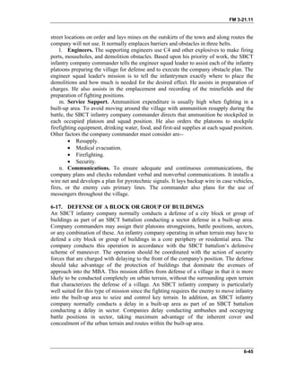 FM 3-21.11
street locations on order and lays mines on the outskirts of the town and along routes the
company will not use. It normally emplaces barriers and obstacles in three belts.
l. Engineers. The supporting engineers use C4 and other explosives to make firing
ports, mouseholes, and demolition obstacles. Based upon his priority of work, the SBCT
infantry company commander tells the engineer squad leader to assist each of the infantry
platoons preparing the village for defense and to execute the company obstacle plan. The
engineer squad leader's mission is to tell the infantrymen exactly where to place the
demolitions and how much is needed for the desired effect. He assists in preparation of
charges. He also assists in the emplacement and recording of the minefields and the
preparation of fighting positions.
m. Service Support. Ammunition expenditure is usually high when fighting in a
built-up area. To avoid moving around the village with ammunition resupply during the
battle, the SBCT infantry company commander directs that ammunition be stockpiled in
each occupied platoon and squad position. He also orders the platoons to stockpile
firefighting equipment, drinking water, food, and first-aid supplies at each squad position.
Other factors the company commander must consider are--
• Resupply.
• Medical evacuation.
• Firefighting.
• Security.
n. Communications. To ensure adequate and continuous communications, the
company plans and checks redundant verbal and nonverbal communications. It installs a
wire net and develops a plan for pyrotechnic signals. It lays backup wire in case vehicles,
fires, or the enemy cuts primary lines. The commander also plans for the use of
messengers throughout the village.
6-17. DEFENSE OF A BLOCK OR GROUP OF BUILDINGS
An SBCT infantry company normally conducts a defense of a city block or group of
buildings as part of an SBCT battalion conducting a sector defense in a built-up area.
Company commanders may assign their platoons strongpoints, battle positions, sectors,
or any combination of these. An infantry company operating in urban terrain may have to
defend a city block or group of buildings in a core periphery or residential area. The
company conducts this operation in accordance with the SBCT battalion’s defensive
scheme of maneuver. The operation should be coordinated with the action of security
forces that are charged with delaying to the front of the company's position. The defense
should take advantage of the protection of buildings that dominate the avenues of
approach into the MBA. This mission differs from defense of a village in that it is more
likely to be conducted completely on urban terrain, without the surrounding open terrain
that characterizes the defense of a village. An SBCT infantry company is particularly
well suited for this type of mission since the fighting requires the enemy to move infantry
into the built-up area to seize and control key terrain. In addition, an SBCT infantry
company normally conducts a delay in a built-up area as part of an SBCT battalion
conducting a delay in sector. Companies delay conducting ambushes and occupying
battle positions in sector, taking maximum advantage of the inherent cover and
concealment of the urban terrain and routes within the built-up area.
6-45
 