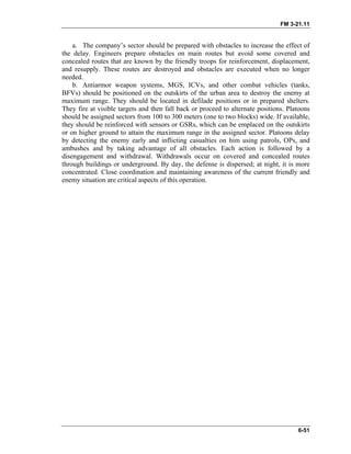 FM 3-21.11
6-51
a. The company’s sector should be prepared with obstacles to increase the effect of
the delay. Engineers prepare obstacles on main routes but avoid some covered and
concealed routes that are known by the friendly troops for reinforcement, displacement,
and resupply. These routes are destroyed and obstacles are executed when no longer
needed.
b. Antiarmor weapon systems, MGS, ICVs, and other combat vehicles (tanks,
BFVs) should be positioned on the outskirts of the urban area to destroy the enemy at
maximum range. They should be located in defilade positions or in prepared shelters.
They fire at visible targets and then fall back or proceed to alternate positions. Platoons
should be assigned sectors from 100 to 300 meters (one to two blocks) wide. If available,
they should be reinforced with sensors or GSRs, which can be emplaced on the outskirts
or on higher ground to attain the maximum range in the assigned sector. Platoons delay
by detecting the enemy early and inflicting casualties on him using patrols, OPs, and
ambushes and by taking advantage of all obstacles. Each action is followed by a
disengagement and withdrawal. Withdrawals occur on covered and concealed routes
through buildings or underground. By day, the defense is dispersed; at night, it is more
concentrated. Close coordination and maintaining awareness of the current friendly and
enemy situation are critical aspects of this operation.
 