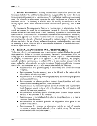 FM 3-21.11
a. Stealthy Reconnaissance. Stealthy reconnaissance emphasizes procedures and
techniques that allow the unit to avoid detection and engagement by the enemy. It is more
time-consuming than aggressive reconnaissance. To be effective, stealthy reconnaissance
must rely primarily on dismounted elements that make maximum use of covered and
concealed terrain. The company’s primary assets for stealthy reconnaissance are its
infantry squads. (For a more detailed discussion of dismounted patrolling, refer to FM
7-10.)
b. Aggressive Reconnaissance. Aggressive reconnaissance is characterized by the
speed and manner in which the reconnaissance element develops the situation once
contact is made with an enemy force. A unit conducting aggressive reconnaissance uses
both direct and indirect fires and movement to develop the situation rapidly. Therefore,
the company typically uses mounted reconnaissance. In conducting a mounted patrol, the
unit employs the principles of tactical movement to maintain security. The patrolling
element maximizes the use of cover and concealment and conducts bounding overwatch
as necessary to avoid detection. (For a more detailed discussion of tactical movement,
refer to Chapter 3 of this manual.)
7-3. RECONNAISSANCE BEFORE AND AFTER OPERATIONS
To be most effective, reconnaissance must be continuous--conducted before, during, and
after operations. Before an operation, the company focuses its reconnaissance effort on
filling gaps in its information about the enemy and terrain. (Figure 7-1 shows an example
of company reconnaissance prior to an operation.) After an operation, the company
normally conducts reconnaissance to enhance SU so it can maintain contact with the
enemy and collect information for upcoming operations. Situations in which the company
may conduct reconnaissance before or after an operation include the following:
• Reconnaissance by a quartering party of an assembly area and the associated
route to it.
• Reconnaissance from the assembly area to the LD and in the vicinity of the
LD before an offensive operation.
• Reconnaissance by infantry patrols to probe enemy positions for gaps prior to
an attack or infiltration.
• Reconnaissance by infantry patrols to observe forward positions and guide
mounted elements to key positions on the battlefield.
• Reconnaissance by dismounted patrols (normally infantry and engineers) to
locate bypasses around obstacle belts or to determine the best locations and
methods for breaching operations.
• Reconnaissance by infantry patrols of choke points or other danger areas in
advance of the remainder of the company.
• Reconnaissance by mounted patrols to observe forward positions or to clear a
route to a forward position.
• Reconnaissance of defensive positions or engagement areas prior to the
conduct of the defense.
• Reconnaissance by mounted or dismounted patrols as part of security
operations to secure friendly obstacles, clear possible enemy OPs, or cover
areas not observable by stationary OPs.
7-2
 