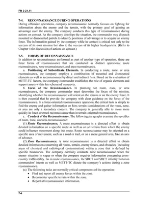 FM 3-21.11
7-4. RECONNAISSANCE DURING OPERATIONS
During offensive operations, company reconnaissance normally focuses on fighting for
information about the enemy and the terrain, with the primary goal of gaining an
advantage over the enemy. The company conducts this type of reconnaissance during
actions on contact. As the company develops the situation, the commander may dispatch
mounted or dismounted patrols to identify positions of advantage or to acquire an enemy
force. The information gained by the company while in contact is critical not only to the
success of its own mission but also to the success of its higher headquarters. (Refer to
Chapter 4 for discussion of actions on contact.)
7-5. FORMS OF RECONNAISSANCE
In addition to reconnaissance performed as part of another type of operation, there are
three forms of reconnaissance that are conducted as distinct operations: route
reconnaissance, zone reconnaissance, and area reconnaissance.
a. Positioning of Subordinate Elements. In conducting a route, zone, or area
reconnaissance, the company employs a combination of mounted and dismounted
elements as well as reconnaissance by direct and indirect fires. Based on his evaluation of
METT-TC factors, the company commander establishes the role of organic elements and
support assets within his scheme of maneuver.
b. Focus of the Reconnaissance. In planning for route, zone, or area
reconnaissance, the company commander must determine the focus of the mission,
identifying whether the reconnaissance will orient on the terrain or on the enemy force. It
is then essential that he provide the company with clear guidance on the focus of the
reconnaissance. In a force-oriented reconnaissance operation, the critical task is simply to
find the enemy and gather information on him; terrain considerations of the route, zone,
or area are only a secondary concern. The company is generally able to move more
quickly in force-oriented reconnaissance than in terrain-oriented reconnaissance.
c. Conduct of the Reconnaissance. The following paragraphs examine the specifics
of route, zone, and area reconnaissance:
(1) Route Reconnaissance. A route reconnaissance is a directed effort to obtain
detailed information on a specific route as well as on all terrain from which the enemy
could influence movement along that route. Route reconnaissance may be oriented on a
specific area of movement, such as a road or trail, or on a more general area, like an axis
of advance.
(2) Zone Reconnaissance. A zone reconnaissance is a directed effort to obtain
detailed information concerning all routes, terrain, enemy forces, and obstacles (including
areas of chemical and radiological contamination) within a zone that is defined by
specific boundaries. The company normally conducts zone reconnaissance when the
enemy situation is vague or when the company requires information concerning cross-
country trafficability. As in route reconnaissance, the SBCT and SBCT infantry battalion
commanders' intents as well as METT-TC dictate the company’s actions during a zone
reconnaissance.
(a) The following tasks are normally critical components of the operation:
• Find and report all enemy forces within the zone.
• Reconnoiter specific terrain within the zone.
• Report all reconnaissance information.
7-4
 
