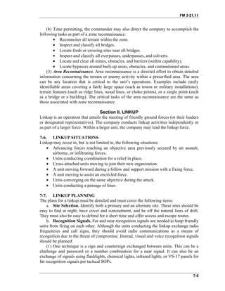 FM 3-21.11
(b) Time permitting, the commander may also direct the company to accomplish the
following tasks as part of a zone reconnaissance:
• Reconnoiter all terrain within the zone.
• Inspect and classify all bridges.
• Locate fords or crossing sites near all bridges.
• Inspect and classify all overpasses, underpasses, and culverts.
• Locate and clear all mines, obstacles, and barriers (within capability).
• Locate bypasses around built-up areas, obstacles, and contaminated areas.
(3) Area Reconnaissance. Area reconnaissance is a directed effort to obtain detailed
information concerning the terrain or enemy activity within a prescribed area. The area
can be any location that is critical to the unit’s operations. Examples include easily
identifiable areas covering a fairly large space (such as towns or military installations),
terrain features (such as ridge lines, wood lines, or choke points), or a single point (such
as a bridge or a building). The critical tasks of the area reconnaissance are the same as
those associated with zone reconnaissance.
Section II. LINKUP
Linkup is an operation that entails the meeting of friendly ground forces (or their leaders
or designated representatives). The company conducts linkup activities independently or
as part of a larger force. Within a larger unit, the company may lead the linkup force.
7-6. LINKUP SITUATIONS
Linkup may occur in, but is not limited to, the following situations:
• Advancing forces reaching an objective area previously secured by air assault,
airborne, or infiltrating forces.
• Units conducting coordination for a relief in place.
• Cross-attached units moving to join their new organization.
• A unit moving forward during a follow and support mission with a fixing force.
• A unit moving to assist an encircled force.
• Units converging on the same objective during the attack.
• Units conducting a passage of lines.
7-7. LINKUP PLANNING
The plans for a linkup must be detailed and must cover the following items:
a. Site Selection. Identify both a primary and an alternate site. These sites should be
easy to find at night, have cover and concealment, and be off the natural lines of drift.
They must also be easy to defend for a short time and offer access and escape routes.
b. Recognition Signals. Far and near recognition signals are needed to keep friendly
units from firing on each other. Although the units conducting the linkup exchange radio
frequencies and call signs, they should avoid radio communications as a means of
recognition due to the threat of compromise. Instead, visual and voice recognition signals
should be planned:
(1) One technique is a sign and countersign exchanged between units. This can be a
challenge and password or a number combination for a near signal. It can also be an
exchange of signals using flashlights, chemical lights, infrared lights, or VS-17 panels for
far recognition signals per tactical SOPs.
7-5
 