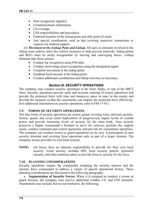 FM 3-21.11
• Near recognition signal(s).
• Communications information.
• CS coverage.
• CSS responsibilities and procedures.
• Finalized location of the linkup point and rally point (if used).
• Any special coordination, such as that covering maneuver instructions or
requests for medical support.
(3) Movement to the Linkup Point and Linkup. All units or elements involved in the
linkup must enforce strict fire control measures to help prevent fratricide; linkup points
and RFLs must be easily recognizable by moving and converging forces. Linkup
elements take these actions:
• Conduct far recognition using FM radio.
• Conduct short-range (near) recognition using the designated signal.
• Complete movement to the linkup point.
• Establish local security at the linkup point.
• Conduct additional coordination and linkup activities as necessary.
Section III. SECURITY OPERATIONS
The company may conduct security operations to the front, flanks, or rear of the SBCT
force. Security operations provide early and accurate warning of enemy operations and
provide the protected force with time and maneuver space to react to the enemy and
develop the situation so that the commander can employ the protected force effectively.
(For additional information on security operations, refer to FM 17-95.)
7-9. FORMS OF SECURITY OPERATIONS
The four forms of security operations are screen, guard, covering force, and area security.
Screen, guard, and cover entail deployment of progressively higher levels of combat
power and provide increasing levels of security for the main body. Area security
preserves a higher commander’s freedom to move his reserves, position fire support
assets, conduct command and control operations, and provide for sustainment operations.
The company can conduct screen or guard operations on its own. It participates in area
security missions and covering force operations only as part of a larger element. The
company always provides its own local security.
NOTE: All forces have an inherent responsibility to provide for their own local
security. Local security includes OPs, local security patrols, perimeter
security, and other measures taken to provide close-in security for the force.
7-10. PLANNING CONSIDERATIONS
Security operations require the commander assigning the security mission and the
security force commander to address a variety of special operational factors. These
planning considerations are discussed in the following paragraphs:
a. Augmentation of Security Forces. When it is assigned to conduct a screen or
guard mission, the company may receive additional combat, CS, and CSS elements.
Attachments may include, but are not limited to, the following:
7-8
 