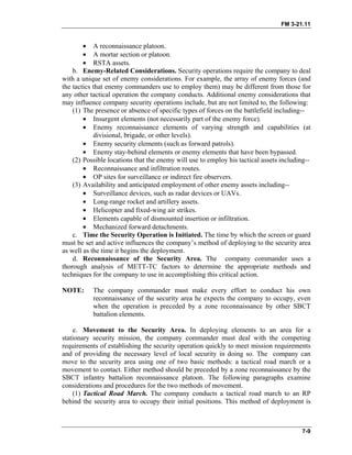 FM 3-21.11
• A reconnaissance platoon.
• A mortar section or platoon.
• RSTA assets.
b. Enemy-Related Considerations. Security operations require the company to deal
with a unique set of enemy considerations. For example, the array of enemy forces (and
the tactics that enemy commanders use to employ them) may be different from those for
any other tactical operation the company conducts. Additional enemy considerations that
may influence company security operations include, but are not limited to, the following:
(1) The presence or absence of specific types of forces on the battlefield including--
• Insurgent elements (not necessarily part of the enemy force).
• Enemy reconnaissance elements of varying strength and capabilities (at
divisional, brigade, or other levels).
• Enemy security elements (such as forward patrols).
• Enemy stay-behind elements or enemy elements that have been bypassed.
(2) Possible locations that the enemy will use to employ his tactical assets including--
• Reconnaissance and infiltration routes.
• OP sites for surveillance or indirect fire observers.
(3) Availability and anticipated employment of other enemy assets including--
• Surveillance devices, such as radar devices or UAVs.
• Long-range rocket and artillery assets.
• Helicopter and fixed-wing air strikes.
• Elements capable of dismounted insertion or infiltration.
• Mechanized forward detachments.
c. Time the Security Operation is Initiated. The time by which the screen or guard
must be set and active influences the company’s method of deploying to the security area
as well as the time it begins the deployment.
d. Reconnaissance of the Security Area. The company commander uses a
thorough analysis of METT-TC factors to determine the appropriate methods and
techniques for the company to use in accomplishing this critical action.
NOTE: The company commander must make every effort to conduct his own
reconnaissance of the security area he expects the company to occupy, even
when the operation is preceded by a zone reconnaissance by other SBCT
battalion elements.
e. Movement to the Security Area. In deploying elements to an area for a
stationary security mission, the company commander must deal with the competing
requirements of establishing the security operation quickly to meet mission requirements
and of providing the necessary level of local security in doing so. The company can
move to the security area using one of two basic methods: a tactical road march or a
movement to contact. Either method should be preceded by a zone reconnaissance by the
SBCT infantry battalion reconnaissance platoon. The following paragraphs examine
considerations and procedures for the two methods of movement.
(1) Tactical Road March. The company conducts a tactical road march to an RP
behind the security area to occupy their initial positions. This method of deployment is
7-9
 