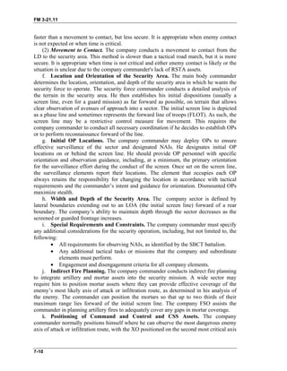 FM 3-21.11
faster than a movement to contact, but less secure. It is appropriate when enemy contact
is not expected or when time is critical.
(2) Movement to Contact. The company conducts a movement to contact from the
LD to the security area. This method is slower than a tactical road march, but it is more
secure. It is appropriate when time is not critical and either enemy contact is likely or the
situation is unclear due to the company commander's lack of RSTA assets.
f. Location and Orientation of the Security Area. The main body commander
determines the location, orientation, and depth of the security area in which he wants the
security force to operate. The security force commander conducts a detailed analysis of
the terrain in the security area. He then establishes his initial dispositions (usually a
screen line, even for a guard mission) as far forward as possible, on terrain that allows
clear observation of avenues of approach into a sector. The initial screen line is depicted
as a phase line and sometimes represents the forward line of troops (FLOT). As such, the
screen line may be a restrictive control measure for movement. This requires the
company commander to conduct all necessary coordination if he decides to establish OPs
or to perform reconnaissance forward of the line.
g. Initial OP Locations. The company commander may deploy OPs to ensure
effective surveillance of the sector and designated NAIs. He designates initial OP
locations on or behind the screen line. He should provide OP personnel with specific
orientation and observation guidance, including, at a minimum, the primary orientation
for the surveillance effort during the conduct of the screen. Once set on the screen line,
the surveillance elements report their locations. The element that occupies each OP
always retains the responsibility for changing the location in accordance with tactical
requirements and the commander’s intent and guidance for orientation. Dismounted OPs
maximize stealth.
h. Width and Depth of the Security Area. The company sector is defined by
lateral boundaries extending out to an LOA (the initial screen line) forward of a rear
boundary. The company’s ability to maintain depth through the sector decreases as the
screened or guarded frontage increases.
i. Special Requirements and Constraints. The company commander must specify
any additional considerations for the security operation, including, but not limited to, the
following:
• All requirements for observing NAIs, as identified by the SBCT battalion.
• Any additional tactical tasks or missions that the company and subordinate
elements must perform.
• Engagement and disengagement criteria for all company elements.
j. Indirect Fire Planning. The company commander conducts indirect fire planning
to integrate artillery and mortar assets into the security mission. A wide sector may
require him to position mortar assets where they can provide effective coverage of the
enemy’s most likely axis of attack or infiltration route, as determined in his analysis of
the enemy. The commander can position the mortars so that up to two thirds of their
maximum range lies forward of the initial screen line. The company FSO assists the
commander in planning artillery fires to adequately cover any gaps in mortar coverage.
k. Positioning of Command and Control and CSS Assets. The company
commander normally positions himself where he can observe the most dangerous enemy
axis of attack or infiltration route, with the XO positioned on the second most critical axis
7-10
 