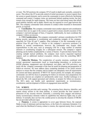 FM 3-21.11
or route. The XO positions the company CP (if used) in depth and, normally, centered in
sector. This allows the CP to provide control of initial movement, to receive reports from
the screen or guard elements, and to assist the commander in more effectively facilitating
command and control. Company trains are positioned behind masking terrain, but they
remain close enough for rapid response. The trains are best sited along routes that afford
good mobility laterally and in depth. Patrols may be required to cover gaps between the
OPs. The company commander tasks elements to conduct either mounted or dismounted
patrols, as required.
l. Coordination. The company commander must conduct adjacent unit coordination
to ensure there are no gaps in the screen or guard and to ensure smooth execution of the
company’s rearward passages of lines, if required. Additionally, he must coordinate the
company’s follow-on mission.
m. CSS Considerations. The company commander’s primary consideration for CSS
during security operations is coordinating and conducting resupply of the company,
especially for Class III and V supplies. (One technique is for the commander to pre-
position Class III and Class V vehicles at the company’s successive positions.) In
addition to normal considerations, however, the commander may acquire other
responsibilities in this area, such as arranging CSS for a large number of attached
elements or coordinating resupply for a subsequent mission. The company’s support
planning can be further complicated by a variety of factors. To prevent these factors from
creating outright tactical problems, the company must receive requested logistical
support, such as additional medical evacuation vehicles, from the controlling SBCT
battalion.
n. Follow-On Missions. The complexities of security missions, combined with
normal operational requirements (such as troop-leading procedures or on-the-move
[OTM] planning, engagement area development, rest plans, and CSS activities), can
easily rob the company commander of the time he needs for planning and preparation of
follow-on missions. He must address these competing demands in his initial mission
analysis to ensure that the company and its leaders can adequately meet all requirements
for current and future operations. If METT-TC factors permit, for example, the company
commander can shift his focus to preparing for follow-on missions once preparations for
the security mission are complete (or satisfactorily under way). Another technique is to
detach the XO, with support personnel and vehicles, to prepare for follow-on missions.
The XO’s party can handle such operational requirements as reconnaissance,
coordination, and development of follow-on engagement areas and BPs.
7-11. SCREEN
A screen primarily provides early warning. The screening force observes, identifies, and
reports enemy actions to the main defense. A screen provides the least amount of
protection of any security mission. Generally, a screening force engages and destroys
enemy reconnaissance elements within its capabilities but otherwise fights only in self-
defense. It normally does not have the combat power to develop the situation if FBCB2
has not provided sufficient input.
a. Purposes. A screen is appropriate to cover gaps between forces, the exposed
flanks or rear of stationary and moving forces, or the front of a stationary formation. It is
used when the likelihood of enemy contact is remote, the expected enemy force is small,
7-11
 