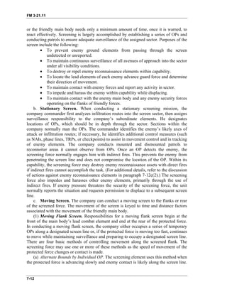 FM 3-21.11
or the friendly main body needs only a minimum amount of time, once it is warned, to
react effectively. Screening is largely accomplished by establishing a series of OPs and
conducting patrols to ensure adequate surveillance of the assigned sector. Purposes of the
screen include the following:
• To prevent enemy ground elements from passing through the screen
undetected or unreported.
• To maintain continuous surveillance of all avenues of approach into the sector
under all visibility conditions.
• To destroy or repel enemy reconnaissance elements within capability.
• To locate the lead elements of each enemy advance guard force and determine
their direction of movement.
• To maintain contact with enemy forces and report any activity in sector.
• To impede and harass the enemy within capability while displacing.
• To maintain contact with the enemy main body and any enemy security forces
operating on the flanks of friendly forces.
b. Stationary Screen. When conducting a stationary screening mission, the
company commander first analyzes infiltration routes into the screen sector, then assigns
surveillance responsibility to the company’s subordinate elements. He designates
locations of OPs, which should be in depth through the sector. Sections within the
company normally man the OPs. The commander identifies the enemy’s likely axes of
attack or infiltration routes; if necessary, he identifies additional control measures (such
as NAIs, phase lines, TRPs, or checkpoints) to assist in movement control and in tracking
of enemy elements. The company conducts mounted and dismounted patrols to
reconnoiter areas it cannot observe from OPs. Once an OP detects the enemy, the
screening force normally engages him with indirect fires. This prevents the enemy from
penetrating the screen line and does not compromise the location of the OP. Within its
capability, the screening force may destroy enemy reconnaissance assets with direct fires
if indirect fires cannot accomplish the task. (For additional details, refer to the discussion
of actions against enemy reconnaissance elements in paragraph 7-12c(2).) The screening
force also impedes and harasses other enemy elements, primarily through the use of
indirect fires. If enemy pressure threatens the security of the screening force, the unit
normally reports the situation and requests permission to displace to a subsequent screen
line.
c. Moving Screen. The company can conduct a moving screen to the flanks or rear
of the screened force. The movement of the screen is keyed to time and distance factors
associated with the movement of the friendly main body.
(1) Moving Flank Screen. Responsibilities for a moving flank screen begin at the
front of the main body’s lead combat element and end at the rear of the protected force.
In conducting a moving flank screen, the company either occupies a series of temporary
OPs along a designated screen line or, if the protected force is moving too fast, continues
to move while maintaining surveillance and preparing to occupy a designated screen line.
There are four basic methods of controlling movement along the screened flank. The
screening force may use one or more of these methods as the speed of movement of the
protected force changes or contact is made.
(a) Alternate Bounds by Individual OP. The screening element uses this method when
the protected force is advancing slowly and enemy contact is likely along the screen line.
7-12
 