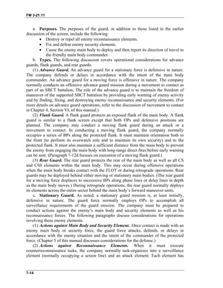 FM 3-21.11
a. Purposes. The purposes of the guard, in addition to those listed in the earlier
discussion of the screen, include the following:
• Destroy or repel all enemy reconnaissance elements.
• Fix and defeat enemy security elements.
• Cause the enemy main body to deploy and then report its direction of travel to
the friendly main body commander.
b. Types. The following discussion covers operational considerations for advance
guards, flank guards, and rear guards.
(1) Advance Guard. An advance guard for a stationary force is defensive in nature.
The company defends or delays in accordance with the intent of the main body
commander. An advance guard for a moving force is offensive in nature. The company
normally conducts an offensive advance guard mission during a movement to contact as
part of an SBCT battalion. The role of the advance guard is to maintain the freedom of
maneuver of the supported SBCT battalion by providing early warning of enemy activity
and by finding, fixing, and destroying enemy reconnaissance and security elements. (For
more details on advance guard operations, refer to the discussion of movement to contact
in Chapter 4, Section VI, of this manual.)
(2) Flank Guard. A flank guard protects an exposed flank of the main body. A flank
guard is similar to a flank screen except that both OPs and defensive positions are
planned. The company may conduct a moving flank guard during an attack or a
movement to contact. In conducting a moving flank guard, the company normally
occupies a series of BPs along the protected flank. It must maintain orientation both to
the front (to perform its overwatch role and to maintain its own security) and to the
protected flank. It must also maintain a sufficient distance from the main body to prevent
the enemy from engaging the main body with long-range direct fires before early warning
can be sent. (Paragraph 7-12d focuses on execution of a moving flank guard.)
(3) Rear Guard. The rear guard protects the rear of the main body as well as all CS
and CSS elements within the main body. This may occur during offensive operations
when the main body breaks contact with the FLOT or during retrograde operations. Rear
guards may be deployed behind either moving or stationary main bodies. (The rear guard
for a moving force displaces to successive BPs along phase lines or delay lines in depth
as the main body moves.) During retrograde operations, the rear guard normally deploys
its elements across the entire sector behind the main body’s forward maneuver units.
c. Stationary Guard. As noted, a stationary guard mission is, at least initially,
defensive in nature. The guard force normally employs OPs to accomplish all
surveillance requirements of the guard mission. The company must be prepared to
conduct actions against the enemy’s main body and security elements as well as his
reconnaissance forces. The following paragraphs discuss considerations for operations
involving these enemy elements.
(1) Actions against Main Body and Security Element.. Once contact is made with an
enemy main body or security force, the guard force attacks, defends, or delays in
accordance with the enemy situation and the intent of the commander of the protected
force. (Chapter 5 of this manual discusses considerations for the defense.)
(2) Actions against Reconnaissance Elements. When it must execute
counterreconnaissance tasks, the company normally task-organizes into a surveillance
element (normally occupying a screen line) and an attack element. Each element has
7-14
 