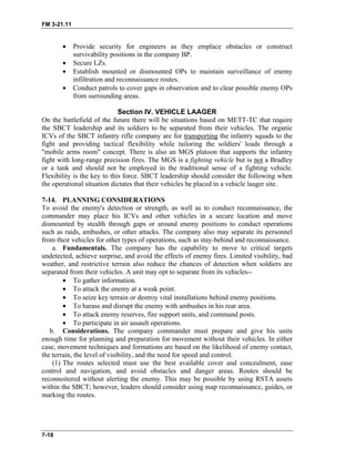FM 3-21.11
• Provide security for engineers as they emplace obstacles or construct
survivability positions in the company BP.
• Secure LZs.
• Establish mounted or dismounted OPs to maintain surveillance of enemy
infiltration and reconnaissance routes.
• Conduct patrols to cover gaps in observation and to clear possible enemy OPs
from surrounding areas.
Section IV. VEHICLE LAAGER
On the battlefield of the future there will be situations based on METT-TC that require
the SBCT leadership and its soldiers to be separated from their vehicles. The organic
ICVs of the SBCT infantry rifle company are for transporting the infantry squads to the
fight and providing tactical flexibility while tailoring the soldiers' loads through a
"mobile arms room" concept. There is also an MGS platoon that supports the infantry
fight with long-range precision fires. The MGS is a fighting vehicle but is not a Bradley
or a tank and should not be employed in the traditional sense of a fighting vehicle.
Flexibility is the key to this force. SBCT leadership should consider the following when
the operational situation dictates that their vehicles be placed in a vehicle laager site.
7-14. PLANNING CONSIDERATIONS
To avoid the enemy's detection or strength, as well as to conduct reconnaissance, the
commander may place his ICVs and other vehicles in a secure location and move
dismounted by stealth through gaps or around enemy positions to conduct operations
such as raids, ambushes, or other attacks. The company also may separate its personnel
from their vehicles for other types of operations, such as stay-behind and reconnaissance.
a. Fundamentals. The company has the capability to move to critical targets
undetected, achieve surprise, and avoid the effects of enemy fires. Limited visibility, bad
weather, and restrictive terrain also reduce the chances of detection when soldiers are
separated from their vehicles. A unit may opt to separate from its vehicles--
• To gather information.
• To attack the enemy at a weak point.
• To seize key terrain or destroy vital installations behind enemy positions.
• To harass and disrupt the enemy with ambushes in his rear area.
• To attack enemy reserves, fire support units, and command posts.
• To participate in air assault operations.
b. Considerations. The company commander must prepare and give his units
enough time for planning and preparation for movement without their vehicles. In either
case, movement techniques and formations are based on the likelihood of enemy contact,
the terrain, the level of visibility, and the need for speed and control.
(1) The routes selected must use the best available cover and concealment, ease
control and navigation, and avoid obstacles and danger areas. Routes should be
reconnoitered without alerting the enemy. This may be possible by using RSTA assets
within the SBCT; however, leaders should consider using map reconnaissance, guides, or
marking the routes.
7-18
 