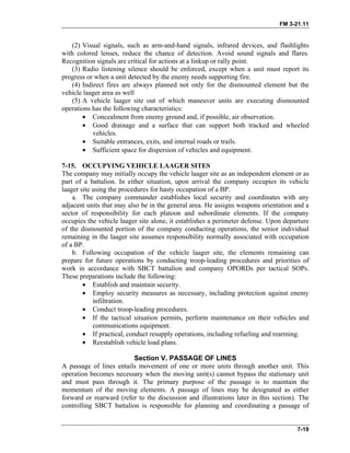 FM 3-21.11
(2) Visual signals, such as arm-and-hand signals, infrared devices, and flashlights
with colored lenses, reduce the chance of detection. Avoid sound signals and flares.
Recognition signals are critical for actions at a linkup or rally point.
(3) Radio listening silence should be enforced, except when a unit must report its
progress or when a unit detected by the enemy needs supporting fire.
(4) Indirect fires are always planned not only for the dismounted element but the
vehicle laager area as well
(5) A vehicle laager site out of which maneuver units are executing dismounted
operations has the following characteristics:
• Concealment from enemy ground and, if possible, air observation.
• Good drainage and a surface that can support both tracked and wheeled
vehicles.
• Suitable entrances, exits, and internal roads or trails.
• Sufficient space for dispersion of vehicles and equipment.
7-15. OCCUPYING VEHICLE LAAGER SITES
The company may initially occupy the vehicle laager site as an independent element or as
part of a battalion. In either situation, upon arrival the company occupies its vehicle
laager site using the procedures for hasty occupation of a BP.
a. The company commander establishes local security and coordinates with any
adjacent units that may also be in the general area. He assigns weapons orientation and a
sector of responsibility for each platoon and subordinate elements. If the company
occupies the vehicle laager site alone, it establishes a perimeter defense. Upon departure
of the dismounted portion of the company conducting operations, the senior individual
remaining in the laager site assumes responsibility normally associated with occupation
of a BP.
b. Following occupation of the vehicle laager site, the elements remaining can
prepare for future operations by conducting troop-leading procedures and priorities of
work in accordance with SBCT battalion and company OPORDs per tactical SOPs.
These preparations include the following:
• Establish and maintain security.
• Employ security measures as necessary, including protection against enemy
infiltration.
• Conduct troop-leading procedures.
• If the tactical situation permits, perform maintenance on their vehicles and
communications equipment.
• If practical, conduct resupply operations, including refueling and rearming.
• Reestablish vehicle load plans.
Section V. PASSAGE OF LINES
A passage of lines entails movement of one or more units through another unit. This
operation becomes necessary when the moving unit(s) cannot bypass the stationary unit
and must pass through it. The primary purpose of the passage is to maintain the
momentum of the moving elements. A passage of lines may be designated as either
forward or rearward (refer to the discussion and illustrations later in this section). The
controlling SBCT battalion is responsible for planning and coordinating a passage of
7-19
 