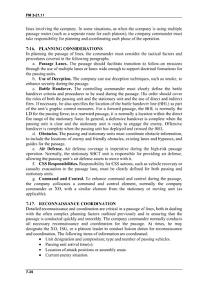 FM 3-21.11
lines involving the company. In some situations, as when the company is using multiple
passage routes (such as a separate route for each platoon), the company commander must
take responsibility for planning and coordinating each phase of the operation.
7-16. PLANNING CONSIDERATIONS
In planning the passage of lines, the commander must consider the tactical factors and
procedures covered in the following paragraphs.
a. Passage Lanes. The passage should facilitate transition to follow-on missions
through the use of multiple lanes or lanes wide enough to support doctrinal formations for
the passing units.
b. Use of Deception. The company can use deception techniques, such as smoke, to
enhance security during the passage.
c. Battle Handover. The controlling commander must clearly define the battle
handover criteria and procedures to be used during the passage. His order should cover
the roles of both the passing unit and the stationary unit and the use of direct and indirect
fires. If necessary, he also specifies the location of the battle handover line (BHL) as part
of the unit’s graphic control measures. For a forward passage, the BHL is normally the
LD for the passing force; in a rearward passage, it is normally a location within the direct
fire range of the stationary force. In general, a defensive handover is complete when the
passing unit is clear and the stationary unit is ready to engage the enemy. Offensive
handover is complete when the passing unit has deployed and crossed the BHL.
d. Obstacles. The passing and stationary units must coordinate obstacle information,
to include the locations of enemy and friendly obstacles, existing lanes and bypasses, and
guides for the passage.
e. Air Defense. Air defense coverage is imperative during the high-risk passage
operation. Normally, the stationary SBCT unit is responsible for providing air defense,
allowing the passing unit’s air defense assets to move with it.
f. CSS Responsibilities. Responsibility for CSS actions, such as vehicle recovery or
casualty evacuation in the passage lane, must be clearly defined for both passing and
stationary units.
g. Command and Control. To enhance command and control during the passage,
the company collocates a command and control element, normally the company
commander or XO, with a similar element from the stationary or moving unit (as
applicable).
7-17. RECONNAISSANCE COORDINATION
Detailed reconnaissance and coordination are critical in a passage of lines, both in dealing
with the often complex planning factors outlined previously and in ensuring that the
passage is conducted quickly and smoothly. The company commander normally conducts
all necessary reconnaissance and coordination for the passage. At times, he may
designate the XO, 1SG, or a platoon leader to conduct liaison duties for reconnaissance
and coordination. The following items of information are coordinated:
• Unit designation and composition; type and number of passing vehicles.
• Passing unit arrival time(s).
• Location of attack positions or assembly areas.
• Current enemy situation.
7-20
 