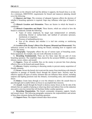 FM 3-21.11
information on the obstacle itself and the defense it supports, the breach force is at risk.
As a minimum, OBSTINTEL requirements for breach and maneuver planning should
cover the following:
(1) Bypasses and Gaps. The existence of adequate bypasses affects the decision of
whether a breaching operation is required. Gaps may influence what type of breach is
used.
(2) Obstacle Location and Orientation. These are factors in which the breach is
conducted.
(3) Obstacle Composition and Depth. These factors, which are critical to how the
breach is conducted, include the following:
• Types of mines employed, by target type (antipersonnel or antitank),
positioning (buried or surface-laid), and method of activation (pressure,
mechanical, or magnetic).
• Presence of antihandling devices.
• Size of the obstacle and whether it is tied into existing or reinforcing
obstacles.
(4) Location of the Enemy’s Direct Fire Weapons (Mounted and Dismounted). This
influences actions on the objective during the breach, including how to suppress and
obscure the enemy.
(5) Topography. Topography affects the use of various types of breaching assets.
Some equipment, for example, may not work efficiently in rocky soil.
b. Breaching Fundamentals. There are five basic steps that are part of every
breaching operation. The simplified steps, known by the acronym SOSRA, are suppress,
obscure, secure, reduce, and assault.
(1) Suppres.. Focus all available fires on the enemy to prevent him from placing
effective fires on the breach and assault forces.
(2) Obscure. Employ screening or obscuring smoke to prevent enemy acquisition of
friendly elements.
(3) Secure. Secure the breach site to prevent the enemy from interfering with obstacle
reduction or passage of friendly forces through the cleared lanes. Security must be
effective against all types of enemy elements that can influence these actions, including
outposts and fighting positions near the obstacle, overwatching units, and counterattack
forces.
(4) Reduce. Create lanes through or over the obstacle to allow the assault force to
pass through and to enable follow-on forces to accomplish their missions.
(5) Assault. Assault through the breach to destroy enemy forces on the far side of the
obstacle that are capable of placing or observing direct and indirect fires on the reduction
area and to seize key terrain that will facilitate further combat operations.
c. Breaching Organization. The breach commander designates support, breach,
and assault forces. The following paragraphs summarize the responsibilities and actions
of these three elements during the breaching operation.
(1) Support Force. The support element takes these actions:
7-24
 
