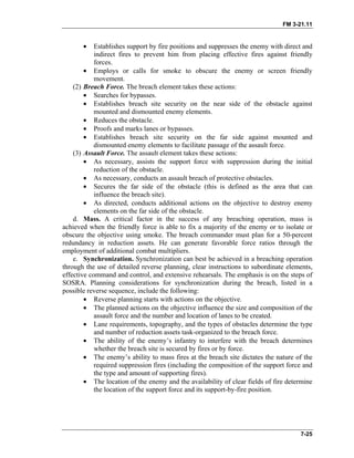 FM 3-21.11
• Establishes support by fire positions and suppresses the enemy with direct and
indirect fires to prevent him from placing effective fires against friendly
forces.
• Employs or calls for smoke to obscure the enemy or screen friendly
movement.
(2) Breach Force. The breach element takes these actions:
• Searches for bypasses.
• Establishes breach site security on the near side of the obstacle against
mounted and dismounted enemy elements.
• Reduces the obstacle.
• Proofs and marks lanes or bypasses.
• Establishes breach site security on the far side against mounted and
dismounted enemy elements to facilitate passage of the assault force.
(3) Assault Force. The assault element takes these actions:
• As necessary, assists the support force with suppression during the initial
reduction of the obstacle.
• As necessary, conducts an assault breach of protective obstacles.
• Secures the far side of the obstacle (this is defined as the area that can
influence the breach site).
• As directed, conducts additional actions on the objective to destroy enemy
elements on the far side of the obstacle.
d. Mass. A critical factor in the success of any breaching operation, mass is
achieved when the friendly force is able to fix a majority of the enemy or to isolate or
obscure the objective using smoke. The breach commander must plan for a 50-percent
redundancy in reduction assets. He can generate favorable force ratios through the
employment of additional combat multipliers.
e. Synchronization. Synchronization can best be achieved in a breaching operation
through the use of detailed reverse planning, clear instructions to subordinate elements,
effective command and control, and extensive rehearsals. The emphasis is on the steps of
SOSRA. Planning considerations for synchronization during the breach, listed in a
possible reverse sequence, include the following:
• Reverse planning starts with actions on the objective.
• The planned actions on the objective influence the size and composition of the
assault force and the number and location of lanes to be created.
• Lane requirements, topography, and the types of obstacles determine the type
and number of reduction assets task-organized to the breach force.
• The ability of the enemy’s infantry to interfere with the breach determines
whether the breach site is secured by fires or by force.
• The enemy’s ability to mass fires at the breach site dictates the nature of the
required suppression fires (including the composition of the support force and
the type and amount of supporting fires).
• The location of the enemy and the availability of clear fields of fire determine
the location of the support force and its support-by-fire position.
7-25
 
