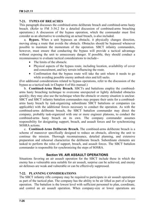 FM 3-21.11
7-21. TYPES OF BREACHES
This paragraph discusses the combined-arms deliberate breach and combined-arms hasty
breach. (Refer to FM 3-34.2 for a detailed discussion of combined-arms breaching
operations.) A discussion of the bypass operation, which the commander must first
consider as an alternative to conducting an actual breach, is also included.
a. Bypass. When a unit bypasses an obstacle, it physically changes direction,
moving along a route that avoids the obstacle. Obstacles should be bypassed whenever
possible to maintain the momentum of the operation. SBCT infantry commanders,
however, must ensure that conducting the bypass will provide a tactical advantage
without exposing the unit to unnecessary danger. If possible, they should conduct a
reconnaissance to evaluate tactical considerations to include--
• The limits of the obstacle.
• Physical aspects of the bypass route, including location, availability of cover
and concealment, and key terrain influencing the route.
• Confirmation that the bypass route will take the unit where it needs to go
while avoiding possible enemy ambush sites and kill sacks.
(For additional considerations related to bypass operations, refer to the discussion of the
bypass as a tactical task in Chapter 4 of this manual.)
b. Combined-Arms Hasty Breach. SBCTs and battalions employ the combined-
arms hasty breaching technique to overcome unexpected or lightly defended obstacles
quickly; they may also use the technique when the obstacle or enemy situation is unclear.
SBCT and SBCT infantry battalion commanders may prepare their units for a combined-
arms hasty breach by task-organizing subordinate SBCT battalions or companies (as
applicable) with the additional forces necessary to conduct the operation. As with the
combined-arms deliberate breach, the SBCT battalion commander may direct the
company, probably task-organized with one or more engineer platoons, to conduct the
combined-arms hasty breach on its own. The company commander assumes
responsibility for designating support, breach, and assault forces and for synchronizing
SOSRA actions.
c. Combined-Arms Deliberate Breach. The combined-arms deliberate breach is a
scheme of maneuver specifically designed to reduce an obstacle, allowing the unit to
continue the mission. Thorough reconnaissance, detailed planning, and extensive
preparation and rehearsal characterize the deliberate breach. Subordinate elements are
tasked to perform the roles of support, breach, and assault forces. The SBCT battalion
commander is responsible for synchronizing the steps of SOSRA.
Section VII. AIR ASSAULT OPERATIONS
Situations favoring an air assault operation for the SBCT include those in which the
enemy has a vulnerable area suitable for air assault, surprise can be achieved, and enemy
air defenses are weak and vulnerable or can be effectively suppressed.
7-22. PLANNING CONSIDERATIONS
The SBCT infantry rifle company may be required to participate in air assault operations
as part of the tactical plan. The company has the ability to be air lifted as part of a larger
operation. The battalion is the lowest level with sufficient personnel to plan, coordinate,
and control an air assault operation. When company-size or lower operations are
7-26
 