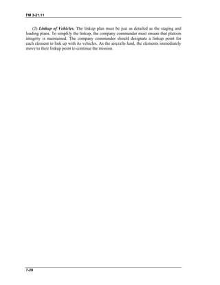 FM 3-21.11
7-28
(2) Linkup of Vehicles. The linkup plan must be just as detailed as the staging and
loading plans. To simplify the linkup, the company commander must ensure that platoon
integrity is maintained. The company commander should designate a linkup point for
each element to link up with its vehicles. As the aircrafts land, the elements immediately
move to their linkup point to continue the mission.
 