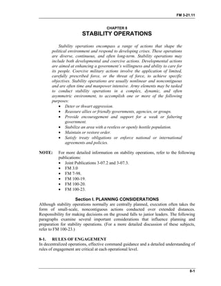 FM 3-21.11
CHAPTER 8
STABILITY OPERATIONS
Stability operations encompass a range of actions that shape the
political environment and respond to developing crises. These operations
are diverse, continuous, and often long-term. Stability operations may
include both developmental and coercive actions. Developmental actions
are aimed at enhancing a government’s willingness and ability to care for
its people. Coercive military actions involve the application of limited,
carefully prescribed force, or the threat of force, to achieve specific
objectives. Stability operations are usually nonlinear and noncontiguous
and are often time and manpower intensive. Army elements may be tasked
to conduct stability operations in a complex, dynamic, and often
asymmetric environment, to accomplish one or more of the following
purposes:
• Deter or thwart aggression.
• Reassure allies or friendly governments, agencies, or groups.
• Provide encouragement and support for a weak or faltering
government.
• Stabilize an area with a restless or openly hostile population.
• Maintain or restore order.
• Satisfy treaty obligations or enforce national or international
agreements and policies.
NOTE: For more detailed information on stability operations, refer to the following
publications:
• Joint Publications 3-07.2 and 3-07.3.
• FM 3.0
• FM 7-98.
• FM 100-19.
• FM 100-20.
• FM 100-23.
Section I. PLANNING CONSIDERATIONS
Although stability operations normally are centrally planned, execution often takes the
form of small-scale, noncontiguous actions conducted over extended distances.
Responsibility for making decisions on the ground falls to junior leaders. The following
paragraphs examine several important considerations that influence planning and
preparation for stability operations. (For a more detailed discussion of these subjects,
refer to FM 100-23.)
8-1. RULES OF ENGAGEMENT
In decentralized operations, effective command guidance and a detailed understanding of
rules of engagement are critical at each operational level.
8-1
 