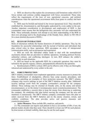 FM 3-21.11
a. ROE are directives that explain the circumstances and limitations under which US
forces initiate and continue combat engagement with forces encountered. These rules
reflect the requirements of the laws of war, operational concerns, and political
considerations when the operational environment shifts from peace to conflict and back
to peace.
b. ROE must be briefed and trained to the lowest operational level. They should be
established for, disseminated to, and thoroughly understood by every soldier in the unit.
Another important consideration in development and employment of ROE is that
commanders must assume that the belligerents they encounter will also understand the
ROE. These unfriendly elements will attempt to use their understanding of the ROE to
their own advantage and to the disadvantage of the friendly force. (Refer to FM 100-23
for a more detailed discussion of ROE.)
8-2. RULES OF INTERACTION
Rules of interaction embody the human dimension of stability operations. They lay the
foundation for successful relationships with the myriad of factions and individuals that
play critical roles in these operations. ROI encompass an array of interpersonal
communication skills, such as persuasion and negotiation.
a. ROI are tools the individual soldier needs to deal with the nontraditional
asymmetric threats that are prevalent in stability operations, including political friction,
unfamiliar cultures, and conflicting ideologies. In turn, ROI enhance the soldier’s
survivability in such situations.
b. ROI are based on the applicable ROE for a particular operation; they must be
tailored to the specific regions, cultures, and populations affected by the operation.
c. Reinforcement of ROI is critical. ROI can be effective only if they are thoroughly
rehearsed and understood by every soldier in the unit.
8-3. FORCE PROTECTION
SBCT infantry commanders must implement appropriate security measures to protect the
force. Establishment of checkpoints, effective base camp security procedures, and
aggressive patrolling are examples of force protection measures. The SBCT infantry
company may receive taskings as part of the SBCT battalion security plan. Additional
security taskings result from the company commander's concept for the company
defense. These taskings may be oriented on friendly units, on the enemy and terrain
(reconnaissance), or on the enemy’s reconnaissance assets (counterreconnaissance). The
commander establishes a security plan to keep the enemy from observing or surprising
the company. He establishes this plan before moving the company into the area and
maintains it continuously. The SBCT infantry company commander bases this plan on
orders received from the SBCT battalion and on the enemy situation, terrain, and
visibility conditions. The plan provides active and passive measures and
counterreconnaissance.
a. Active Measures. These include OPs, stand-tos, and patrols.
(1) The commander can require each platoon to have a set number of OPs; if not, the
platoon leaders decide what they need. There should be at least one OP for each platoon.
In close terrain or limited visibility, there may be one for each squad.
8-2
 