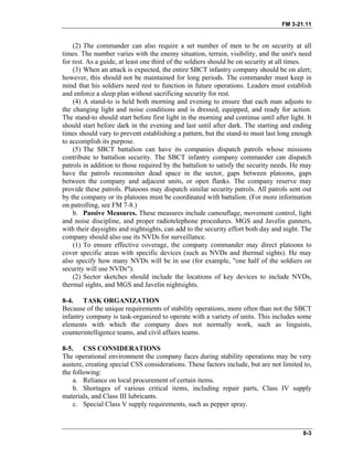 FM 3-21.11
(2) The commander can also require a set number of men to be on security at all
times. The number varies with the enemy situation, terrain, visibility, and the unit's need
for rest. As a guide, at least one third of the soldiers should be on security at all times.
(3) When an attack is expected, the entire SBCT infantry company should be on alert;
however, this should not be maintained for long periods. The commander must keep in
mind that his soldiers need rest to function in future operations. Leaders must establish
and enforce a sleep plan without sacrificing security for rest.
(4) A stand-to is held both morning and evening to ensure that each man adjusts to
the changing light and noise conditions and is dressed, equipped, and ready for action.
The stand-to should start before first light in the morning and continue until after light. It
should start before dark in the evening and last until after dark. The starting and ending
times should vary to prevent establishing a pattern, but the stand-to must last long enough
to accomplish its purpose.
(5) The SBCT battalion can have its companies dispatch patrols whose missions
contribute to battalion security. The SBCT infantry company commander can dispatch
patrols in addition to those required by the battalion to satisfy the security needs. He may
have the patrols reconnoiter dead space in the sector, gaps between platoons, gaps
between the company and adjacent units, or open flanks. The company reserve may
provide these patrols. Platoons may dispatch similar security patrols. All patrols sent out
by the company or its platoons must be coordinated with battalion. (For more information
on patrolling, see FM 7-8.)
b. Passive Measures. These measures include camouflage, movement control, light
and noise discipline, and proper radiotelephone procedures. MGS and Javelin gunners,
with their daysights and nightsights, can add to the security effort both day and night. The
company should also use its NVDs for surveillance.
(1) To ensure effective coverage, the company commander may direct platoons to
cover specific areas with specific devices (such as NVDs and thermal sights). He may
also specify how many NVDs will be in use (for example, "one half of the soldiers on
security will use NVDs").
(2) Sector sketches should include the locations of key devices to include NVDs,
thermal sights, and MGS and Javelin nightsights.
8-4. TASK ORGANIZATION
Because of the unique requirements of stability operations, more often than not the SBCT
infantry company is task-organized to operate with a variety of units. This includes some
elements with which the company does not normally work, such as linguists,
counterintelligence teams, and civil affairs teams.
8-5. CSS CONSIDERATIONS
The operational environment the company faces during stability operations may be very
austere, creating special CSS considerations. These factors include, but are not limited to,
the following:
a. Reliance on local procurement of certain items.
b. Shortages of various critical items, including repair parts, Class IV supply
materials, and Class III lubricants.
c. Special Class V supply requirements, such as pepper spray.
8-3
 