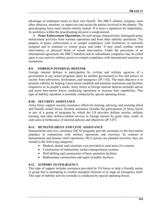 FM 3-21.11
advantage of settlement terms to their own benefit. The SBCT infantry company most
often observes, monitors, or supervises and assists the parties involved in the dispute. The
peacekeeping force must remain entirely neutral. If it loses a reputation for impartiality,
its usefulness within the peacekeeping mission is compromised.
b. Peace Enforcement Operations. Several unique characteristics distinguish peace
enforcement activities from wartime operations and from other stability operations. The
purpose of peace enforcement is to compel compliance with resolutions or sanctions
assigned and to maintain or restore peace and order. It may entail combat, armed
intervention, or physical threat of armed intervention. Under the provisions of an
international agreement, the SBCT battalion and its subordinate companies may be called
upon to use coercive military power to compel compliance with international sanctions or
resolutions.
8-9. FOREIGN INTERNAL DEFENSE
Foreign internal defense is participation by civilian and military agencies of a
government in any action programs taken by another government to free and protect its
society from subversion, lawlessness, and insurgency (JP 1-02). The main objective is to
promote stability by helping a host nation establish and maintain institutions and facilities
responsive to its people’s needs. Army forces in foreign internal defense normally advise
and assist host-nation forces conducting operations to increase their capabilities. This
type of stability operation is normally conducted by special operating forces.
8-10. SECURITY ASSISTANCE
Army forces support security assistance efforts by training, advising, and assisting allied
and friendly armed forces. Security assistance includes the participation of Army forces
in any of a group of programs by which the US provides defense articles, military
training, and other defense-related services to foreign nations by grant, loan, credit, or
cash sales in furtherance of national policies and objectives (JP 3-07).
8-11. HUMANITARIAN AND CIVIC ASSISTANCE
Humanitarian and civic assistance (HCA) programs provide assistance to the host-nation
populace in conjunction with military operations and exercises. In contrast to
humanitarian and disaster relief operations, HCA actions are planned activities; they are
limited to the following categories:
• Medical, dental, and veterinary care provided in rural areas of a country.
• Construction of rudimentary surface transportation systems.
• Well drilling and construction of basic sanitation facilities.
• Rudimentary construction and repair of public facilities.
8-12. SUPPORT TO INSURGENCY
This type of support includes assistance provided by US forces to help a friendly nation
or group that is attempting to combat insurgent elements or to stage an insurgency itself.
This type of stability activity normally is conducted by special operating forces.
8-5
 