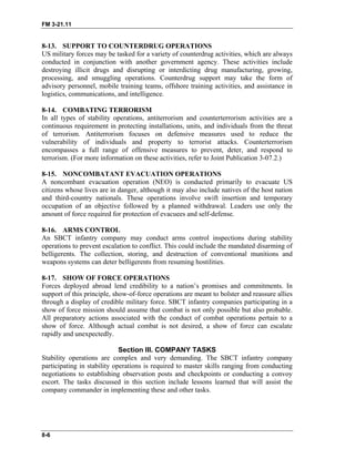 FM 3-21.11
8-13. SUPPORT TO COUNTERDRUG OPERATIONS
US military forces may be tasked for a variety of counterdrug activities, which are always
conducted in conjunction with another government agency. These activities include
destroying illicit drugs and disrupting or interdicting drug manufacturing, growing,
processing, and smuggling operations. Counterdrug support may take the form of
advisory personnel, mobile training teams, offshore training activities, and assistance in
logistics, communications, and intelligence.
8-14. COMBATING TERRORISM
In all types of stability operations, antiterrorism and counterterrorism activities are a
continuous requirement in protecting installations, units, and individuals from the threat
of terrorism. Antiterrorism focuses on defensive measures used to reduce the
vulnerability of individuals and property to terrorist attacks. Counterterrorism
encompasses a full range of offensive measures to prevent, deter, and respond to
terrorism. (For more information on these activities, refer to Joint Publication 3-07.2.)
8-15. NONCOMBATANT EVACUATION OPERATIONS
A noncombant evacuation operation (NEO) is conducted primarily to evacuate US
citizens whose lives are in danger, although it may also include natives of the host nation
and third-country nationals. These operations involve swift insertion and temporary
occupation of an objective followed by a planned withdrawal. Leaders use only the
amount of force required for protection of evacuees and self-defense.
8-16. ARMS CONTROL
An SBCT infantry company may conduct arms control inspections during stability
operations to prevent escalation to conflict. This could include the mandated disarming of
belligerents. The collection, storing, and destruction of conventional munitions and
weapons systems can deter belligerents from resuming hostilities.
8-17. SHOW OF FORCE OPERATIONS
Forces deployed abroad lend credibility to a nation’s promises and commitments. In
support of this principle, show-of-force operations are meant to bolster and reassure allies
through a display of credible military force. SBCT infantry companies participating in a
show of force mission should assume that combat is not only possible but also probable.
All preparatory actions associated with the conduct of combat operations pertain to a
show of force. Although actual combat is not desired, a show of force can escalate
rapidly and unexpectedly.
Section III. COMPANY TASKS
Stability operations are complex and very demanding. The SBCT infantry company
participating in stability operations is required to master skills ranging from conducting
negotiations to establishing observation posts and checkpoints or conducting a convoy
escort. The tasks discussed in this section include lessons learned that will assist the
company commander in implementing these and other tasks.
8-6
 