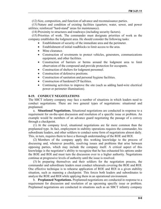 FM 3-21.11
(12) Size, composition, and function of advance and reconnaissance parties.
(13) Nature and condition of existing facilities (quarters; water, sewer, and power
utilities; reinforced "hard-stand" areas for maintenance).
(14) Proximity to structures and roadways (including security factors).
(15) Priorities of work. The commander must designate priorities of work as the
company establishes the lodgment area. He should consider the following tasks:
• Establishment of security of the immediate area and the perimeter.
• Establishment of initial roadblocks to limit access to the area.
• Mine clearance.
• Construction of revetments to protect vehicles, generators, communications
equipment, and other facilities.
• Construction of barriers or berms around the lodgment area to limit
observation of the compound and provide protection for occupants.
• Construction of shelters for lodgment personnel.
• Construction of defensive positions.
• Construction of sanitation and personal hygiene facilities.
• Construction of hardened CP facilities.
• Continuing activities to improve the site (such as adding hard-wire electrical
power or perimeter illumination).
8-19. CONDUCT NEGOTIATIONS
The SBCT infantry company may face a number of situations in which leaders need to
conduct negotiations. There are two general types of negotiations: situational and
preplanned.
a. Situational Negotiations. Situational negotiations are conducted in response to a
requirement for on-the-spot discussion and resolution of a specific issue or problem. An
example would be members of an advance guard negotiating the passage of a convoy
through a checkpoint.
(1) At the company level, situational negotiations are far more common than the
preplanned type. In fact, employment in stability operations requires the commander, his
subordinate leaders, and other soldiers to conduct some form of negotiations almost daily.
This, in turn, requires them to have a thorough understanding of the ROE and ROI.
(2) Members of the company apply this working knowledge to the process of
discussing and, whenever possible, resolving issues and problems that arise between
opposing parties, which may include the company itself. A critical aspect of this
knowledge is the negotiator’s ability to recognize that he has exhausted his options under
the ROE and ROI and must turn the discussion over to a higher authority. Negotiations
continue at progressive levels of authority until the issue is resolved.
(3) In preparing themselves and their soldiers for the negotiation process, the
commander and subordinate leaders must conduct rehearsals covering the ROE and ROI.
One effective technique is to rehearse application of ROE and ROI in a given stability
situation, such as manning a checkpoint. This forces both leaders and subordinates to
analyze the ROE and ROI while applying them in an operational environment.
b. Preplanned Negotiations. Preplanned negotiations are conducted in response to a
requirement for discussion and resolution of an upcoming specific issue or problem.
Preplanned negotiations are conducted in situations such as an SBCT infantry company
8-9
 