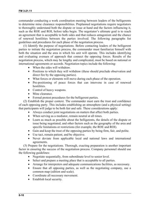 FM 3-21.11
commander conducting a work coordination meeting between leaders of the belligerents
to determine mine clearance responsibilities. Preplanned negotiations require negotiators
to thoroughly understand both the dispute or issue at hand and the factors influencing it,
such as the ROE and ROI, before talks begin. The negotiator’s ultimate goal is to reach
an agreement that is acceptable to both sides and that reduces antagonism and the chance
of renewed hostilities between the parties involved. The following paragraphs list
guidelines and procedures for each phase of the negotiation process.
(1) Identify the purpose of negotiations. Before contacting leaders of the belligerent
parties to initiate the negotiation process, the commander must familiarize himself with
both the situation and the area in which his unit will operate. This includes identifying
and evaluating avenues of approach that connect the opposing forces. Results of the
negotiation process, which may be lengthy and complicated, must be based on national or
international agreements or accords. Negotiation topics include the following:
• When the sides will withdraw.
• Positions to which they will withdraw (these should preclude observation and
direct fire by the opposing parties).
• What forces or elements will move during each phase of the operation.
• Pre-positioning of peace forces that can intervene in case of renewed
hostilities.
• Control of heavy weapons.
• Mine clearance.
• Formal protest procedures for the belligerent parties.
(2) Establish the proper context. The commander must earn the trust and confidence
of each opposing party. This includes establishing an atmosphere (and a physical setting)
that participants will judge to be both fair and safe. These considerations apply:
• Always conduct joint negotiations on matters that affect both parties.
• When serving as a mediator, remain neutral at all times.
• Learn as much as possible about the belligerents, the details of the dispute or
issue being negotiated, and other factors such as the geography of the area and
specific limitations or restrictions (for example, the ROE and ROI).
• Gain and keep the trust of the opposing parties by being firm, fair, and polite.
• Use tact, remain patient, and be objective.
• Never deviate from applicable local and national laws and international
agreements.
(3) Prepare for the negotiations. Thorough, exacting preparation is another important
factor in ensuring the success of the negotiation process. Company personnel should use
the following guidelines:
• Negotiate sequentially, from subordinate level to senior level.
• Select and prepare a meeting place that is acceptable to all parties.
• Arrange for interpreters and adequate communications facilities, as necessary.
• Ensure that all opposing parties, as well as the negotiating company, use a
common map (edition and scale).
• Coordinate all necessary movement.
• Establish local security.
8-10
 