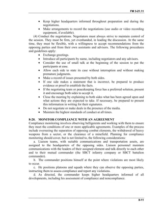 FM 3-21.11
• Keep higher headquarters informed throughout preparation and during the
negotiations.
• Make arrangements to record the negotiations (use audio or video recording
equipment, if available).
(4) Conduct the negotiations. Negotiators must always strive to maintain control of
the session. They must be firm, yet evenhanded, in leading the discussion. At the same
time, they must be flexible, with a willingness to accept recommendations from the
opposing parties and from their own assistants and advisors. The following procedures
and guidelines apply:
• Exchange greetings.
• Introduce all participants by name, including negotiators and any advisors.
• Consider the use of small talk at the beginning of the session to put the
participants at ease.
• Allow each side to state its case without interruption and without making
premature judgments.
• Make a record of issues presented by both sides.
• If one side makes a statement that is incorrect, be prepared to produce
evidence or proof to establish the facts.
• If the negotiating team or peacekeeping force has a preferred solution, present
it and encourage both sides to accept it.
• Close the meeting by explaining to both sides what has been agreed upon and
what actions they are expected to take. If necessary, be prepared to present
this information in writing for their signatures.
• Do not negotiate or make deals in the presence of the media.
• Maintain the highest standards of conduct at all times.
8-20. MONITOR COMPLIANCE WITH AN AGREEMENT
Compliance monitoring involves observing belligerents and working with them to ensure
they meet the conditions of one or more applicable agreements. Examples of the process
include overseeing the separation of opposing combat elements, the withdrawal of heavy
weapons from a sector, or the clearance of a minefield. Planning for compliance
monitoring should cover, but is not limited to, the following considerations:
a. Liaison teams, with suitable communications and transportation assets, are
assigned to the headquarters of the opposing sides. Liaison personnel maintain
communications with the leaders of their assigned element and talk directly to each other
and to their mutual commander (the SBCT infantry company or SBCT battalion
commander).
b. The commander positions himself at the point where violations are most likely
to occur.
c. He positions platoons and squads where they can observe the opposing parties,
instructing them to assess compliance and report any violations.
d. As directed, the commander keeps higher headquarters informed of all
developments, including his assessment of compliance and noncompliance.
8-11
 