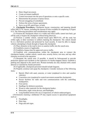 FM 3-21.11
• Deter illegal movement.
• Create an instant roadblock.
• Control movement into the area of operations or onto a specific route.
• Demonstrate the presence of peace forces.
• Prevent smuggling of contraband.
• Enforce the terms of peace agreements.
• Serve as an OP, patrol base, or both.
b. Checkpoint Procedures. Checkpoint layout, construction, and manning should
reflect METT-TC factors, including the amount of time available for emplacing it (Figure
8-3). The following procedures and considerations may apply:
(1) Position the checkpoint where it is visible and where traffic cannot turn back, get
off the road, or bypass the checkpoint without being observed.
(2) Position a combat vehicle, selected based upon METT-TC, off the road, but
within sight, to deter resistance to soldiers manning the checkpoint. The vehicle should
be in a hull-down position and protected by local security. It must be able to engage
vehicles attempting to break through or bypass the checkpoint.
(3) Place obstacles in the road to slow or canalize traffic into the search area.
(4) Establish a reserve if applicable.
(5) Establish a bypass lane for approved convoy traffic.
(6) Establish wire communications within the checkpoint area to connect the
checkpoint bunker, combat vehicle, search area, security forces, rest area, and any other
elements involved in the operation.
(7) Designate the search area. If possible, it should be belowground to provide
protection against such incidents as the explosion of a booby-trapped vehicle. Establish a
parking area adjacent to the search area. Women normally are only checked with a metal
detector or searched by female personnel.
(8) If applicable, checkpoint personnel should include linguists.
(9) Properly construct and equip the checkpoint. Consider inclusion of the following
items:
• Barrels filled with sand, concrete, or water (emplaced to slow and canalize
vehicles).
• Concertina wire (emplaced to control movement around the checkpoint).
• Secure facilities for radio and wire communications with the controlling
headquarters.
• First-aid kit.
• Sandbags for defensive positions.
• Wood or other materials for the checkpoint bunker.
• Binoculars, night vision devices, and flashlights.
• Long-handled mirrors (for use in inspections of vehicle undercarriages).
(10) Elements manning a deliberate CP may require access to specialized equipment
such as--
• Floodlights.
• Duty logs.
• Flags and unit signs.
8-14
 