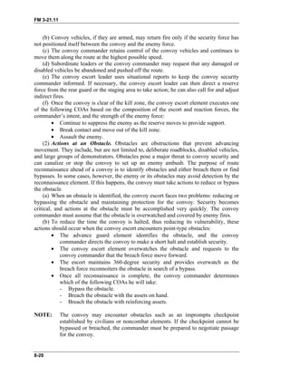 FM 3-21.11
(b) Convoy vehicles, if they are armed, may return fire only if the security force has
not positioned itself between the convoy and the enemy force.
(c) The convoy commander retains control of the convoy vehicles and continues to
move them along the route at the highest possible speed.
(d) Subordinate leaders or the convoy commander may request that any damaged or
disabled vehicles be abandoned and pushed off the route.
(e) The convoy escort leader uses situational reports to keep the convoy security
commander informed. If necessary, the convoy escort leader can then direct a reserve
force from the rear guard or the staging area to take action; he can also call for and adjust
indirect fires.
(f) Once the convoy is clear of the kill zone, the convoy escort element executes one
of the following COAs based on the composition of the escort and reaction forces, the
commander’s intent, and the strength of the enemy force:
• Continue to suppress the enemy as the reserve moves to provide support.
• Break contact and move out of the kill zone.
• Assault the enemy.
(2) Actions at an Obstacle. Obstacles are obstructions that prevent advancing
movement. They include, but are not limited to, deliberate roadblocks, disabled vehicles,
and large groups of demonstrators. Obstacles pose a major threat to convoy security and
can canalize or stop the convoy to set up an enemy ambush. The purpose of route
reconnaissance ahead of a convoy is to identify obstacles and either breach them or find
bypasses. In some cases, however, the enemy or its obstacles may avoid detection by the
reconnaissance element. If this happens, the convoy must take actions to reduce or bypass
the obstacle.
(a) When an obstacle is identified, the convoy escort faces two problems: reducing or
bypassing the obstacle and maintaining protection for the convoy. Security becomes
critical, and actions at the obstacle must be accomplished very quickly. The convoy
commander must assume that the obstacle is overwatched and covered by enemy fires.
(b) To reduce the time the convoy is halted, thus reducing its vulnerability, these
actions should occur when the convoy escort encounters point-type obstacles:
• The advance guard element identifies the obstacle, and the convoy
commander directs the convoy to make a short halt and establish security.
• The convoy escort element overwatches the obstacle and requests to the
convoy commander that the breach force move forward.
• The escort maintains 360-degree security and provides overwatch as the
breach force reconnoiters the obstacle in search of a bypass.
• Once all reconnaissance is complete, the convoy commander determines
which of the following COAs he will take:
- Bypass the obstacle.
- Breach the obstacle with the assets on hand.
- Breach the obstacle with reinforcing assets.
NOTE: The convoy may encounter obstacles such as an impromptu checkpoint
established by civilians or noncombat elements. If the checkpoint cannot be
bypassed or breached, the commander must be prepared to negotiate passage
for the convoy.
8-20
 