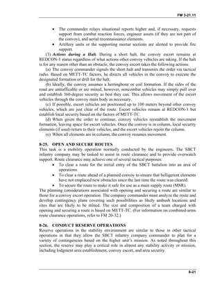 FM 3-21.11
• The commander relays situational reports higher and, if necessary, requests
support from combat reaction forces, engineer assets (if they are not part of
the convoy), and aerial reconnaissance elements.
• Artillery units or the supporting mortar sections are alerted to provide fire
support.
(3) Actions during a Halt. During a short halt, the convoy escort remains at
REDCON-1 status regardless of what actions other convoy vehicles are taking. If the halt
is for any reason other than an obstacle, the convoy escort takes the following actions:
(a) The convoy commander signals the short halt and transmits the order via tactical
radio. Based on METT-TC factors, he directs all vehicles in the convoy to execute the
designated formation or drill for the halt.
(b) Ideally, the convoy assumes a herringbone or coil formation. If the sides of the
road are untrafficable or are mined, however, noncombat vehicles may simply pull over
and establish 360-degree security as best they can. This allows movement of the escort
vehicles through the convoy main body as necessary.
(c) If possible, escort vehicles are positioned up to 100 meters beyond other convoy
vehicles, which are just clear of the route. Escort vehicles remain at REDCON-1 but
establish local security based on the factors of METT-TC.
(d) When given the order to continue, convoy vehicles reestablish the movement
formation, leaving space for escort vehicles. Once the convoy is in column, local security
elements (if used) return to their vehicles, and the escort vehicles rejoin the column.
(e) When all elements are in column, the convoy resumes movement.
8-25. OPEN AND SECURE ROUTES
This task is a mobility operation normally conducted by the engineers. The SBCT
infantry company may be tasked to assist in route clearance and to provide overwatch
support. Route clearance may achieve one of several tactical purposes:
• To clear a route for the initial entry of the SBCT battalion into an area of
operations.
• To clear a route ahead of a planned convoy to ensure that belligerent elements
have not emplaced new obstacles since the last time the route was cleared.
• To secure the route to make it safe for use as a main supply route (MSR).
The planning considerations associated with opening and securing a route are similar to
those for a convoy escort operation. The company commander must analyze the route and
develop contingency plans covering such possibilities as likely ambush locations and
sites that are likely to be mined. The size and composition of a team charged with
opening and securing a route is based on METT-TC. (For information on combined-arms
route clearance operations, refer to FM 20-32.)
8-26. CONDUCT RESERVE OPERATIONS
Reserve operations in the stability environment are similar to those in other tactical
operations in that they allow the SBCT infantry company commander to plan for a
variety of contingencies based on the higher unit’s mission. As noted throughout this
section, the reserve may play a critical role in almost any stability activity or mission,
including lodgment area establishment, convoy escort, and area security.
8-21
 