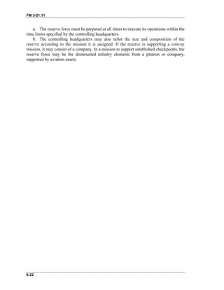 FM 3-21.11
8-22
a. The reserve force must be prepared at all times to execute its operations within the
time limits specified by the controlling headquarters.
b. The controlling headquarters may also tailor the size and composition of the
reserve according to the mission it is assigned. If the reserve is supporting a convoy
mission, it may consist of a company. In a mission to support established checkpoints, the
reserve force may be the dismounted infantry elements from a platoon or company,
supported by aviation assets.
 