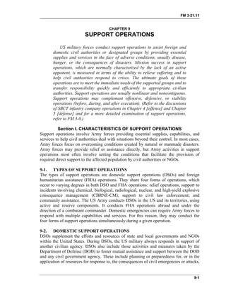 FM 3-21.11
CHAPTER 9
SUPPORT OPERATIONS
US military forces conduct support operations to assist foreign and
domestic civil authorities or designated groups by providing essential
supplies and services in the face of adverse conditions, usually disease,
hunger, or the consequences of disasters. Mission success in support
operations, which are normally characterized by the lack of an active
opponent, is measured in terms of the ability to relieve suffering and to
help civil authorities respond to crises. The ultimate goals of these
operations are to meet the immediate needs of the supported groups and to
transfer responsibility quickly and efficiently to appropriate civilian
authorities. Support operations are usually nonlinear and noncontiguous.
Support operations may complement offensive, defensive, or stability
operations (before, during, and after execution). (Refer to the discussions
of SBCT infantry company operations in Chapter 4 [offense] and Chapter
5 [defense] and for a more detailed examination of support operations,
refer to FM 3-0.)
Section I. CHARACTERISTICS OF SUPPORT OPERATIONS
Support operations involve Army forces providing essential supplies, capabilities, and
services to help civil authorities deal with situations beyond their control. In most cases,
Army forces focus on overcoming conditions created by natural or manmade disasters.
Army forces may provide relief or assistance directly, but Army activities in support
operations most often involve setting the conditions that facilitate the provision of
required direct support to the affected population by civil authorities or NGOs.
9-1. TYPES OF SUPPORT OPERATIONS
The types of support operations are domestic support operations (DSOs) and foreign
humanitarian assistance (FHA) operations. They share four forms of operations, which
occur to varying degrees in both DSO and FHA operations: relief operations, support to
incidents involving chemical, biological, radiological, nuclear, and high-yield explosive
consequence management (CBRNE-CM); support to civil law enforcement; and
community assistance. The US Army conducts DSOs in the US and its territories, using
active and reserve components. It conducts FHA operations abroad and under the
direction of a combatant commander. Domestic emergencies can require Army forces to
respond with multiple capabilities and services. For this reason, they may conduct the
four forms of support operations simultaneously during a given operation.
9-2. DOMESTIC SUPPORT OPERATIONS
DSOs supplement the efforts and resources of state and local governments and NGOs
within the United States. During DSOs, the US military always responds in support of
another civilian agency. DSOs also include those activities and measures taken by the
Department of Defense (DOD) to foster mutual assistance and support between the DOD
and any civil government agency. These include planning or preparedness for, or in the
application of resources for response to, the consequences of civil emergencies or attacks,
9-1
 
