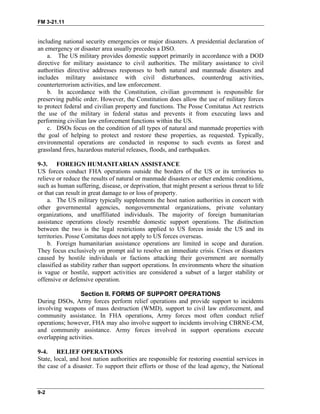 FM 3-21.11
including national security emergencies or major disasters. A presidential declaration of
an emergency or disaster area usually precedes a DSO.
a. The US military provides domestic support primarily in accordance with a DOD
directive for military assistance to civil authorities. The military assistance to civil
authorities directive addresses responses to both natural and manmade disasters and
includes military assistance with civil disturbances, counterdrug activities,
counterterrorism activities, and law enforcement.
b. In accordance with the Constitution, civilian government is responsible for
preserving public order. However, the Constitution does allow the use of military forces
to protect federal and civilian property and functions. The Posse Comitatus Act restricts
the use of the military in federal status and prevents it from executing laws and
performing civilian law enforcement functions within the US.
c. DSOs focus on the condition of all types of natural and manmade properties with
the goal of helping to protect and restore these properties, as requested. Typically,
environmental operations are conducted in response to such events as forest and
grassland fires, hazardous material releases, floods, and earthquakes.
9-3. FOREIGN HUMANITARIAN ASSISTANCE
US forces conduct FHA operations outside the borders of the US or its territories to
relieve or reduce the results of natural or manmade disasters or other endemic conditions,
such as human suffering, disease, or deprivation, that might present a serious threat to life
or that can result in great damage to or loss of property.
a. The US military typically supplements the host nation authorities in concert with
other governmental agencies, nongovernmental organizations, private voluntary
organizations, and unaffiliated individuals. The majority of foreign humanitarian
assistance operations closely resemble domestic support operations. The distinction
between the two is the legal restrictions applied to US forces inside the US and its
territories. Posse Comitatus does not apply to US forces overseas.
b. Foreign humanitarian assistance operations are limited in scope and duration.
They focus exclusively on prompt aid to resolve an immediate crisis. Crises or disasters
caused by hostile individuals or factions attacking their government are normally
classified as stability rather than support operations. In environments where the situation
is vague or hostile, support activities are considered a subset of a larger stability or
offensive or defensive operation.
Section II. FORMS OF SUPPORT OPERATIONS
During DSOs, Army forces perform relief operations and provide support to incidents
involving weapons of mass destruction (WMD), support to civil law enforcement, and
community assistance. In FHA operations, Army forces most often conduct relief
operations; however, FHA may also involve support to incidents involving CBRNE-CM,
and community assistance. Army forces involved in support operations execute
overlapping activities.
9-4. RELIEF OPERATIONS
State, local, and host nation authorities are responsible for restoring essential services in
the case of a disaster. To support their efforts or those of the lead agency, the National
9-2
 