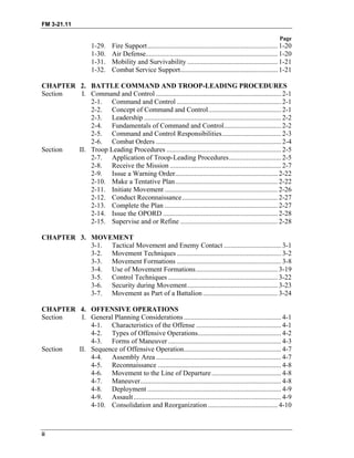 FM 3-21.11
Page
ii
1-29. Fire Support........................................................................... 1-20
1-30. Air Defense............................................................................ 1-20
1-31. Mobility and Survivability .................................................... 1-21
1-32. Combat Service Support........................................................ 1-21
CHAPTER 2. BATTLE COMMAND AND TROOP-LEADING PROCEDURES
Section I. Command and Control ........................................................................ 2-1
2-1. Command and Control ............................................................ 2-1
2-2. Concept of Command and Control.......................................... 2-1
2-3. Leadership ............................................................................... 2-2
2-4. Fundamentals of Command and Control................................. 2-2
2-5. Command and Control Responsibilities.................................. 2-3
2-6. Combat Orders ........................................................................ 2-4
Section II. Troop Leading Procedures .................................................................. 2-5
2-7. Application of Troop-Leading Procedures.............................. 2-5
2-8. Receive the Mission ................................................................ 2-7
2-9. Issue a Warning Order........................................................... 2-22
2-10. Make a Tentative Plan........................................................... 2-22
2-11. Initiate Movement ................................................................. 2-26
2-12. Conduct Reconnaissance....................................................... 2-27
2-13. Complete the Plan ................................................................. 2-27
2-14. Issue the OPORD .................................................................. 2-28
2-15. Supervise and or Refine ........................................................ 2-28
CHAPTER 3. MOVEMENT
3-1. Tactical Movement and Enemy Contact ................................. 3-1
3-2. Movement Techniques ............................................................ 3-2
3-3. Movement Formations ............................................................ 3-8
3-4. Use of Movement Formations............................................... 3-19
3-5. Control Techniques ............................................................... 3-22
3-6. Security during Movement.................................................... 3-23
3-7. Movement as Part of a Battalion........................................... 3-24
CHAPTER 4. OFFENSIVE OPERATIONS
Section I. General Planning Considerations ........................................................ 4-1
4-1. Characteristics of the Offense ................................................. 4-1
4-2. Types of Offensive Operations................................................ 4-2
4-3. Forms of Maneuver ................................................................. 4-3
Section II. Sequence of Offensive Operation........................................................ 4-7
4-4. Assembly Area ........................................................................ 4-7
4-5. Reconnaissance ....................................................................... 4-8
4-6. Movement to the Line of Departure........................................ 4-8
4-7. Maneuver................................................................................. 4-8
4-8. Deployment ............................................................................. 4-9
4-9. Assault..................................................................................... 4-9
4-10. Consolidation and Reorganization ........................................ 4-10
 