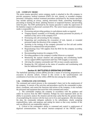 FM 3-21.11
1-25. COMPANY MEDIC
The senior trauma specialist/ senior company medic is attached to the rifle company to
provide emergency medical treatment (EMT) for sick, injured, or wounded company
personnel. Emergency medical treatment procedures performed by the trauma specialist
may include opening an airway, starting intravenous fluids, controlling hemorrhage,
preventing or treating for shock, splinting fractures or suspected fractures, and providing
relief for pain. The EMT performed by the trauma specialist is under the supervision of
the battalion surgeon or physician's assistant (PA). The senior trauma specialist/company
medic is responsible for--
• Overseeing and providing guidance to each platoon medic as required.
• Triaging injured, wounded, or ill friendly and enemy personnel for priority of
teatment as they arrive at the company CCP.
• Overseeing sick call screening for the company.
• Requesting and coordinating the evacuation of sick, injured, or wounded
personnel under the direction of the company 1SG.
• Assisting in the training of the company personnel on first aid and combat
lifesavers in enhanced first-aid procedures.
• Requisitioning Class VIII supplies from the BAS for the company according
to the TSOP.
• Recommending locations for company CCPs.
• Providing guidance to the company's combat lifesavers as required.
• Monitoring the tactical situation and anticipating and coordinating health
service support (HSS) requirement and Class VIII resupply as necessary.
• Advising the company commander and 1SG on mass casualty operations.
• Keeping the 1SG informed on the status of casualties and coordinating with
him for additional HSS requirements.
Section IV. BATTLEFIELD OPERATING SYSTEMS
The battlefield operating systems (BOSs) provide a means of reviewing preparations or
execution in discrete subsets. Critical to this review is the synchronization and
coordination of activities not only within a BOS but also among the various BOSs.
1-26. COMMAND AND CONTROL
The command and control process is the commander’s basic tool in the employment of
the company. It consists of the activities and procedures used by the commander to plan,
direct, coordinate, and control the functions and actions of the company; it also includes
the personnel and equipment that assist him with command and control.
a. The commander employs the company in accordance with the guidance and
orders he receives from the SBCT battalion. Perhaps his most important skills are his
ability to accurately analyze the situation and develop a plan that has the greatest chance
of accomplishing the mission with the least cost in lives and equipment. After developing
the plan, the commander delegates authority to his subordinates, clearly assigning
responsibilities, tasks, and purposes and stating his intent so that every member of the
unit can effectively use responsible initiative.
b. Critical to the commander's ability to command and control is employment of
digitized communications. The tactical internet--composed of the FBCB2 system,
1-19
 