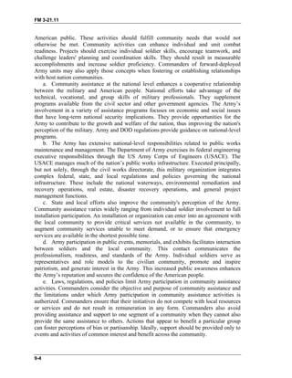 FM 3-21.11
American public. These activities should fulfill community needs that would not
otherwise be met. Community activities can enhance individual and unit combat
readiness. Projects should exercise individual soldier skills, encourage teamwork, and
challenge leaders' planning and coordination skills. They should result in measurable
accomplishments and increase soldier proficiency. Commanders of forward-deployed
Army units may also apply those concepts when fostering or establishing relationships
with host nation communities.
a. Community assistance at the national level enhances a cooperative relationship
between the military and American people. National efforts take advantage of the
technical, vocational, and group skills of military professionals. They supplement
programs available from the civil sector and other government agencies. The Army’s
involvement in a variety of assistance programs focuses on economic and social issues
that have long-term national security implications. They provide opportunities for the
Army to contribute to the growth and welfare of the nation, thus improving the nation's
perception of the military. Army and DOD regulations provide guidance on national-level
programs.
b. The Army has extensive national-level responsibilities related to public works
maintenance and management. The Department of Army exercises its federal engineering
executive responsibilities through the US Army Corps of Engineers (USACE). The
USACE manages much of the nation’s public works infrastructure. Executed principally,
but not solely, through the civil works directorate, this military organization integrates
complex federal, state, and local regulations and policies governing the national
infrastructure. These include the national waterways, environmental remediation and
recovery operations, real estate, disaster recovery operations, and general project
management functions.
c. State and local efforts also improve the community's perception of the Army.
Community assistance varies widely ranging from individual soldier involvement to full
installation participation. An installation or organization can enter into an agreement with
the local community to provide critical services not available in the community, to
augment community services unable to meet demand, or to ensure that emergency
services are available in the shortest possible time.
d. Army participation in public events, memorials, and exhibits facilitates interaction
between soldiers and the local community. This contact communicates the
professionalism, readiness, and standards of the Army. Individual soldiers serve as
representatives and role models to the civilian community, promote and inspire
patriotism, and generate interest in the Army. This increased public awareness enhances
the Army’s reputation and secures the confidence of the American people.
e. Laws, regulations, and policies limit Army participation in community assistance
activities. Commanders consider the objective and purpose of community assistance and
the limitations under which Army participation in community assistance activities is
authorized. Commanders ensure that their initiatives do not compete with local resources
or services and do not result in remuneration in any form. Commanders also avoid
providing assistance and support to one segment of a community when they cannot also
provide the same assistance to others. Actions that appear to benefit a particular group
can foster perceptions of bias or partisanship. Ideally, support should be provided only to
events and activities of common interest and benefit across the community.
9-4
 