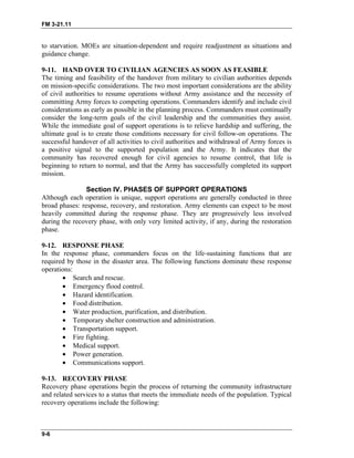 FM 3-21.11
to starvation. MOEs are situation-dependent and require readjustment as situations and
guidance change.
9-11. HAND OVER TO CIVILIAN AGENCIES AS SOON AS FEASIBLE
The timing and feasibility of the handover from military to civilian authorities depends
on mission-specific considerations. The two most important considerations are the ability
of civil authorities to resume operations without Army assistance and the necessity of
committing Army forces to competing operations. Commanders identify and include civil
considerations as early as possible in the planning process. Commanders must continually
consider the long-term goals of the civil leadership and the communities they assist.
While the immediate goal of support operations is to relieve hardship and suffering, the
ultimate goal is to create those conditions necessary for civil follow-on operations. The
successful handover of all activities to civil authorities and withdrawal of Army forces is
a positive signal to the supported population and the Army. It indicates that the
community has recovered enough for civil agencies to resume control, that life is
beginning to return to normal, and that the Army has successfully completed its support
mission.
Section IV. PHASES OF SUPPORT OPERATIONS
Although each operation is unique, support operations are generally conducted in three
broad phases: response, recovery, and restoration. Army elements can expect to be most
heavily committed during the response phase. They are progressively less involved
during the recovery phase, with only very limited activity, if any, during the restoration
phase.
9-12. RESPONSE PHASE
In the response phase, commanders focus on the life-sustaining functions that are
required by those in the disaster area. The following functions dominate these response
operations:
• Search and rescue.
• Emergency flood control.
• Hazard identification.
• Food distribution.
• Water production, purification, and distribution.
• Temporary shelter construction and administration.
• Transportation support.
• Fire fighting.
• Medical support.
• Power generation.
• Communications support.
9-13. RECOVERY PHASE
Recovery phase operations begin the process of returning the community infrastructure
and related services to a status that meets the immediate needs of the population. Typical
recovery operations include the following:
9-6
 