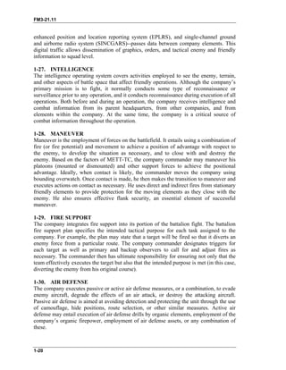 FM3-21.11
enhanced position and location reporting system (EPLRS), and single-channel ground
and airborne radio system (SINCGARS)--passes data between company elements. This
digital traffic allows dissemination of graphics, orders, and tactical enemy and friendly
information to squad level.
1-27. INTELLIGENCE
The intelligence operating system covers activities employed to see the enemy, terrain,
and other aspects of battle space that affect friendly operations. Although the company’s
primary mission is to fight, it normally conducts some type of reconnaissance or
surveillance prior to any operation, and it conducts reconnaissance during execution of all
operations. Both before and during an operation, the company receives intelligence and
combat information from its parent headquarters, from other companies, and from
elements within the company. At the same time, the company is a critical source of
combat information throughout the operation.
1-28. MANEUVER
Maneuver is the employment of forces on the battlefield. It entails using a combination of
fire (or fire potential) and movement to achieve a position of advantage with respect to
the enemy, to develop the situation as necessary, and to close with and destroy the
enemy. Based on the factors of METT-TC, the company commander may maneuver his
platoons (mounted or dismounted) and other support forces to achieve the positional
advantage. Ideally, when contact is likely, the commander moves the company using
bounding overwatch. Once contact is made, he then makes the transition to maneuver and
executes actions on contact as necessary. He uses direct and indirect fires from stationary
friendly elements to provide protection for the moving elements as they close with the
enemy. He also ensures effective flank security, an essential element of successful
maneuver.
1-29. FIRE SUPPORT
The company integrates fire support into its portion of the battalion fight. The battalion
fire support plan specifies the intended tactical purpose for each task assigned to the
company. For example, the plan may state that a target will be fired so that it diverts an
enemy force from a particular route. The company commander designates triggers for
each target as well as primary and backup observers to call for and adjust fires as
necessary. The commander then has ultimate responsibility for ensuring not only that the
team effectively executes the target but also that the intended purpose is met (in this case,
diverting the enemy from his original course).
1-30. AIR DEFENSE
The company executes passive or active air defense measures, or a combination, to evade
enemy aircraft, degrade the effects of an air attack, or destroy the attacking aircraft.
Passive air defense is aimed at avoiding detection and protecting the unit through the use
of camouflage, hide positions, route selection, or other similar measures. Active air
defense may entail execution of air defense drills by organic elements, employment of the
company’s organic firepower, employment of air defense assets, or any combination of
these.
1-20
 