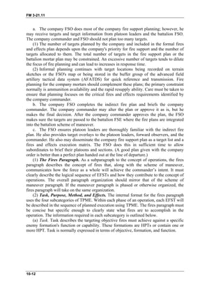 FM 3-21.11
a. The company FSO does most of the company fire support planning; however, he
may receive targets and target information from platoon leaders and the battalion FSO.
The company commander and FSO should not plan too many targets.
(1) The number of targets planned by the company and included in the formal fires
and effects plan depends upon the company's priority for fire support and the number of
targets allocated to them. The total number of targets in the fire support plan or the
battalion mortar plan may be constrained. An excessive number of targets tends to dilute
the focus of fire planning and can lead to increases in response time.
(2) Informal planning continues with target locations being recorded on terrain
sketches or the FSO's map or being stored in the buffer group of the advanced field
artillery tactical data system (AFATDS) for quick reference and transmission. Fire
planning for the company mortars should complement these plans; the primary constraint
normally is ammunition availability and the rapid resupply ability. Care must be taken to
ensure that planning focuses on the critical fires and effects requirements identified by
the company commander.
b. The company FSO completes the indirect fire plan and briefs the company
commander. The company commander may alter the plan or approve it as is, but he
makes the final decision. After the company commander approves the plan, the FSO
makes sure the targets are passed to the battalion FSE where the fire plans are integrated
into the battalion scheme of maneuver.
c. The FSO ensures platoon leaders are thoroughly familiar with the indirect fire
plan. He also provides target overlays to the platoon leaders, forward observers, and the
commander. He also may disseminate the company fire support plan as a target list and a
fires and effects execution matrix. The FSO does this in sufficient time to allow
subordinates to brief their platoons and sections. (A good plan given with the company
order is better than a perfect plan handed out at the line of departure.)
(1) The Fires Paragraph. As a subparagraph to the concept of operations, the fires
paragraph describes the concept of fires that, along with the scheme of maneuver,
communicates how the force as a whole will achieve the commander’s intent. It must
clearly describe the logical sequence of EFSTs and how they contribute to the concept of
operations. The overall paragraph organization should mirror that of the scheme of
maneuver paragraph. If the maneuver paragraph is phased or otherwise organized, the
fires paragraph will take on the same organization.
(2) Task, Purpose, Method, and Effects. The internal format for the fires paragraph
uses the four subcategories of TPME. Within each phase of an operation, each EFST will
be described in the sequence of planned execution using TPME. The fires paragraph must
be concise but specific enough to clearly state what fires are to accomplish in the
operation. The information required in each subcategory is outlined below.
(a) Task. Task describes the targeting objective fires must achieve against a specific
enemy formation's function or capability. These formations are HPTs or contain one or
more HPT. Task is normally expressed in terms of objective, formation, and function.
10-12
 