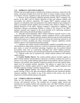 FM 3-21.11
1-21
1-31. MOBILITY AND SURVIVABILITY
Mobility and survivability preserve friendly force freedom of maneuver, attack that of the
enemy, and protect friendly forces from the effects of enemy weapon systems and the
environment. All units, regardless of type, perform basic mobility and survivability tasks.
a. Because of the anticipated condensed planning timeline, SBCT companies rely
heavily on the SBCT and its infantry battalions to plan and integrate mobility and
survivability into offensive operations. The organic SBCT engineer company task-
organizes its subordinate units and equipment to the infantry battalions and companies in
order to accomplish specific mobility and survivability tasks. (Refer to Chapter 10 for a
detailed discussion of the SBCT engineer company’s organization, capabilities, and
limitations.) Because overmatching mobility is critical to the success of the SBCT,
engineers normally task organize to the lowest possible level, optimizing responsive
mobility efforts during decentralized offensive operations.
b. Although mission-dependent, SBCT infantry battalions typically receive a task-
organized engineer platoon; subsequently, infantry companies receive a task-organized
engineer squad or team. Engineers perform obstacle reduction tasks for both mounted and
dismounted maneuver to counter the effects of existing and reinforcing obstacles in all
categories of terrain, including the urban environment. Engineer capabilities include
manual, explosive, and mechanical breaching methods.
c. Engineers may employ limited countermobility capability (scatterable mines and
sub-munitions) to shape enemy maneuver, to preserve and protect friendly forces, and to
gain, retain, or secure the positional advantage. Engineers may also perform limited
survivability tasks such as constructing individual and vehicle fighting positions,
preparing protective positions, and constructing fortifications to enhance force protection.
d. Engineer assets may be organized into combat mobility platoons and mobility
support sections.
(1) Combat Mobility Platoon. The combat mobility platoon normally supports an
SBCT infantry battalion. During offensive operations, an infantry company may receive a
portion, or all, of the combat mobility platoon based on the situation, mission, scheme of
maneuver, and mobility tasks identified. Engineers normally do not task organize below
squad level for mounted mobility operations. The platoon or squads may be task
organized with a mobility support section or specific mobility support equipment from
the SBCT engineer company’s mobility support platoon.
(2) Mobility Support Section. The mobility support section provides short-span
assault crossing of wet or dry gaps and moderate earthmoving and constructed obstacle
reduction capability. The section, or any of the vehicles in the section, may be task
organized to combat mobility platoons and squads.
1-32. COMBAT SERVICE SUPPORT
There are five functional areas of CSS: supply, transportation, maintenance, field
services, and personnel services. The company has an organic supply section and
normally has an attached medical and evacuation team. The SBCT battalion provides
other CSS for the infantry company. Combat service support is discussed in detail in
Chapter 11.
 