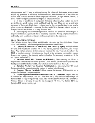 FM 3-21.11
circumstances, an FPF can be adjusted during the rehearsal. Rehearsals on the terrain
reveal any problems in visibility, communications, and coordination of the fires and
effects plan. Conduct rehearsals under degraded conditions (at night and in MOPP4) to
make sure the company can execute the plan in all circumstances.
a. If time or conditions do not permit full-scale rehearsals, key leaders can meet,
preferably at a good vantage point, and brief back the plan. They can use a sand table
depiction of the terrain. Each player explains what he does, where he does it, and how he
plans to overcome key-leader casualties. The fires and effects plan execution is integral to
this process and is rehearsed in exactly the same way.
b. The company executes the fire plan as it conducts the operation. It fires targets as
required and makes adjustments based on enemy reactions. Priority targets are cancelled
as friendly units pass them or they are no longer relevant to the maneuver.
10-13. COMMUNICATIONS
The FSO can monitor three of four possible radio voice nets and three digital nets (Figure
10-4). The company's mission and priority determine the specific nets.
a. Company Command Net FM (Voice) and FBCB2 (Digital). Platoon leaders,
the XO, and attachments use this net to send reports, receive instructions, and request
fires. Any Strikers attached to the company monitor this net. This net also allows the
FIST to monitor company operations and links it to the company commander, platoon
leaders, and observers for planning and coordination. The company headquarters is the
net control station (NCS).
b. Battalion Mortar Fire Direction Net FM (Voice). Observers may use this net to
request fires of the battalion mortar platoon. Other stations on the net include the FIST
headquarters and the battalion FSE. The battalion mortar platoon is the NCS.
c. Battalion Mortar Fire Direction Net (Digital). As necessary, the FIST sends
fire missions to the supporting mortar platoon or section using this net.
d. Company Mortar Net (Voice). Observers or the company FSO use this net to
request fire from the company mortars.
e. Direct Support Battalion Fire Direction Net FM (Voice) and Digital. This net
is used for FA fire direction. The FIST uses this net to relay calls for fire through the
battalion FSE to supporting artillery assets. The direct support battalion FDC is the NCS.
When a Striker is present, it uses this net to request FA fires. The battery FDC and
battalion FSE also are on this net.
10-20
 