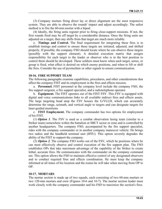 FM 3-21.11
(3) Company mortars firing direct lay or direct alignment are the most responsive
system. They are able to observe the rounds' impact and adjust accordingly. The safest
method is to fire the 60-mm mortar with a bipod.
(4) Ideally, the firing units register prior to firing close-support missions. If not, the
first rounds fired may be off target by a considerable distance. Once the firing units are
adjusted on a target, then any shifts from that target are much more reliable.
e. Timings and Control. The final requirement for integrating these fires is to
establish timings and control to ensure these targets are initiated, adjusted, and shifted
properly. If possible, the company FSO should locate where he can observe these targets
(possibly with the support element). A detailed execution matrix that assigns
responsibility for each target to the leader or observer who is in the best position to
control them should be developed. These soldiers must know when each target, series, or
group is fired, what effect is desired on which enemy positions, and when to lift or shift
the fires. Consider the use of pyrotechnic or other signals to ensure communication.
10-16. FIRE SUPPORT TEAM
The following paragraphs examine capabilities, procedures, and other considerations that
affect the company FIST and its employment in the fires and effects mission.
a. Personnel. FIST personnel at the company level include the company FSO, the
fire support sergeant, a fire support specialist, and a radiotelephone operator.
b. Equipment. The FIST operates out of the FIST FSV. This FSV is equipped with
digital and voice communications links to all available indirect fires and effects assets.
The large targeting head atop the FSV houses the G/VLLD, which can accurately
determine the range, azimuth, and vertical angle to targets and can designate targets for
laser-guided munitions.
c. FIST Employment. The company commander has two options for employment
of his FIST.
(1) Option 1. The FSV is used as a combat observation lasing team (similar to a
Striker team) somewhere within the battalion or SBCT sector or zone and is controlled by
another headquarters. The company FSO, accompanied by the fire support specialist,
rides with the company commander or in another company maneuver vehicle. He brings
two radios and the handheld terminal unit (HTU). This option severely degrades the
ability of the FIST to support the company.
(2) Option 2. The company FSO works out of the FSV, which he positions where he
can most effectively observe and control execution of the fire support plan. The FSO
establishes OPs that take maximum advantage of the capability of the Striker to create
lethal, accurate fires. He communicates with the commander on the company command
net. This option allows the FSO to maintain effective control of any designated observers
and to conduct required fires and effects coordination. He must keep the company
informed at all times of his location and the routes he will take when moving from OP to
OP.
10-17. MORTARS
The mortar section is made up of two squads, each consisting of two 60-mm mortars or
two 120-mm mortars and crew (Figures 10-6 and 10-7). The mortar section leader must
work closely with the company commander and his FSO to maximize the section's fires.
10-23
 