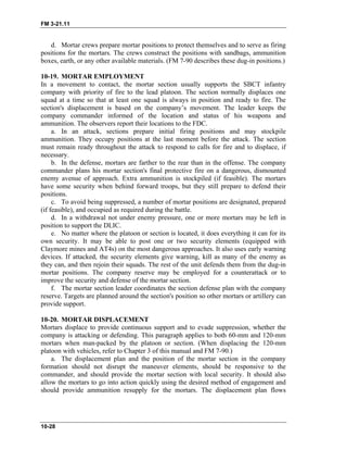 FM 3-21.11
d. Mortar crews prepare mortar positions to protect themselves and to serve as firing
positions for the mortars. The crews construct the positions with sandbags, ammunition
boxes, earth, or any other available materials. (FM 7-90 describes these dug-in positions.)
10-19. MORTAR EMPLOYMENT
In a movement to contact, the mortar section usually supports the SBCT infantry
company with priority of fire to the lead platoon. The section normally displaces one
squad at a time so that at least one squad is always in position and ready to fire. The
section's displacement is based on the company’s movement. The leader keeps the
company commander informed of the location and status of his weapons and
ammunition. The observers report their locations to the FDC.
a. In an attack, sections prepare initial firing positions and may stockpile
ammunition. They occupy positions at the last moment before the attack. The section
must remain ready throughout the attack to respond to calls for fire and to displace, if
necessary.
b. In the defense, mortars are farther to the rear than in the offense. The company
commander plans his mortar section's final protective fire on a dangerous, dismounted
enemy avenue of approach. Extra ammunition is stockpiled (if feasible). The mortars
have some security when behind forward troops, but they still prepare to defend their
positions.
c. To avoid being suppressed, a number of mortar positions are designated, prepared
(if feasible), and occupied as required during the battle.
d. In a withdrawal not under enemy pressure, one or more mortars may be left in
position to support the DLIC.
e. No matter where the platoon or section is located, it does everything it can for its
own security. It may be able to post one or two security elements (equipped with
Claymore mines and AT4s) on the most dangerous approaches. It also uses early warning
devices. If attacked, the security elements give warning, kill as many of the enemy as
they can, and then rejoin their squads. The rest of the unit defends them from the dug-in
mortar positions. The company reserve may be employed for a counterattack or to
improve the security and defense of the mortar section.
f. The mortar section leader coordinates the section defense plan with the company
reserve. Targets are planned around the section's position so other mortars or artillery can
provide support.
10-20. MORTAR DISPLACEMENT
Mortars displace to provide continuous support and to evade suppression, whether the
company is attacking or defending. This paragraph applies to both 60-mm and 120-mm
mortars when man-packed by the platoon or section. (When displacing the 120-mm
platoon with vehicles, refer to Chapter 3 of this manual and FM 7-90.)
a. The displacement plan and the position of the mortar section in the company
formation should not disrupt the maneuver elements, should be responsive to the
commander, and should provide the mortar section with local security. It should also
allow the mortars to go into action quickly using the desired method of engagement and
should provide ammunition resupply for the mortars. The displacement plan flows
10-28
 
