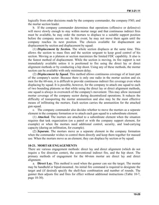 FM 3-21.11
logically from other decisions made by the company commander, the company FSO, and
the mortar section leader.
b. If the company commander determines that operations (offensive or defensive)
will move slowly enough to stay within mortar range and that continuous indirect fires
must be available, he may order the mortars to displace to a suitable support position
before the company moves out. In this event, he may not move them again until the
company reaches its next position. The choices available for displacement are
displacement by section and displacement by squad:
(1) Displacement by Section. The whole section displaces at the same time. This
allows the section to mass fires and the section sergeant to keep good control of his
section. Moving as a platoon or section maximizes the limited FDC capability. It also is
the fastest method of displacement. While the section is moving, its fire support is not
immediately available unless it is positioned to fire using the direct lay or direct
alignment methods or by conducting a hip shoot. Using any of these methods, the mortar
section can be available with only minimum delay.
(2) Displacement by Squad. This method allows continuous coverage of at least part
of the company's sector. Because there is only one radio in the mortar section and six
men for the 60-mm, it is difficult to provide continuous indirect fire coverage even when
displacing by squad. It is possible, however, for the company to attach one squad to each
of two bounding platoons so that while using the direct lay or direct alignment methods,
one squad is always in overwatch of the company's movement. This may allow increased
mortar coverage of the company sector during decentralized operations. It reduces the
difficulty of transporting the mortar ammunition and also may be the most effective
means of infiltrating the mortars. Each section carries the ammunition for the attached
gun squad.
c. The company commander also decides whether to move the mortars as a separate
element in the company formation or to attach each gun squad to a subordinate element.
(1) Attached. The mortars are attached to a subordinate element when the situation
requires that task organization (on a patrol or with the company support element, for
example) or when the mortars need additional control, security, and load-carrying
capacity (during an infiltration, for example).
(2) Separate. The mortars move as a separate element in the company formation
when the commander wishes to control them directly and keep them together for massed
use. When the mortars move as an element, they can displace by section or by squad.
10-21. MORTAR ENGAGEMENTS
There are various engagement methods: direct lay and direct alignment (which do not
require a fire direction center), the conventional indirect fire, and the hip shoot. The
primary methods of engagement for the 60-mm mortar are direct lay and direct
alignment.
a. Direct Lay. This method is used when the gunner can see the target. The mortar
may be handheld or bipod-mounted. An initial fire command is required to designate the
target and (if desired) specify the shell-fuze combination and number of rounds. The
gunner then adjusts fire and fires for effect without additional instructions (Table 10-7,
page 10-30).
10-29
 