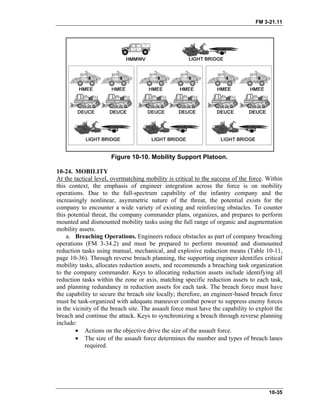 FM 3-21.11
Figure 10-10. Mobility Support Platoon.
10-24. MOBILITY
At the tactical level, overmatching mobility is critical to the success of the force. Within
this context, the emphasis of engineer integration across the force is on mobility
operations. Due to the full-spectrum capability of the infantry company and the
increasingly nonlinear, asymmetric nature of the threat, the potential exists for the
company to encounter a wide variety of existing and reinforcing obstacles. To counter
this potential threat, the company commander plans, organizes, and prepares to perform
mounted and dismounted mobility tasks using the full range of organic and augmentation
mobility assets.
a. Breaching Operations. Engineers reduce obstacles as part of company breaching
operations (FM 3-34.2) and must be prepared to perform mounted and dismounted
reduction tasks using manual, mechanical, and explosive reduction means (Table 10-11,
page 10-36). Through reverse breach planning, the supporting engineer identifies critical
mobility tasks, allocates reduction assets, and recommends a breaching task organization
to the company commander. Keys to allocating reduction assets include identifying all
reduction tasks within the zone or axis, matching specific reduction assets to each task,
and planning redundancy in reduction assets for each task. The breach force must have
the capability to secure the breach site locally; therefore, an engineer-based breach force
must be task-organized with adequate maneuver combat power to suppress enemy forces
in the vicinity of the breach site. The assault force must have the capability to exploit the
breach and continue the attack. Keys to synchronizing a breach through reverse planning
include:
• Actions on the objective drive the size of the assault force.
• The size of the assault force determines the number and types of breach lanes
required.
10-35
 