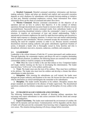 FM 3-21.11
a. Detailed Command. Detailed command centralizes information and decision-
making authority. Orders and plans are detailed and explicit and successful execution
depends on strict obedience by subordinates with minimal decision-making or initiative
on their part. Detailed command emphasizes vertical, linear information flow where
information flows up the chain of command and orders flow down.
b. Mission Command. Mission command concentrates on the objective of an
operation and not on how to achieve that objective. It is the conduct of military
operations through decentralized execution based on mission orders for effective mission
accomplishment. Successful mission command results from subordinate leaders at all
echelons exercising disciplined initiative within the commander’s intent to accomplish
missions. It requires an environment of trust and mutual understanding. Today’s
operational environment emphasizes the need for rapid decision-making and execution to
include rapid response to changing situations. It stresses trust and mutual understanding
among superiors and subordinates. Mission command accepts the uncertainty of war by
reducing the need for complete certainty in order to act. Because mission command
decentralizes decision making authority and grants subordinates significant freedom of
action, it demands a leader who is thoroughly versed in Army doctrine and who is
disciplined, informed, innovative, dynamic, audacious, confident, and competent.
2-3. LEADERSHIP
Leadership is the critical element of both the C2 system (personnel) and combat power.
Through leadership, the commander inspires and directs his unit to complete demanding
tasks in difficult situations. In addition, the following factors are essential to the company
commander's ability to lead his company on the battlefield.
a. Will. Often the victor in battle is the unit that refuses to lose. Competent leaders
and tough, realistic training are the keys to developing this determination. The leader
must develop a "will to win" in his soldiers and his unit.
b. Trust. The leader must earn the trust of his soldiers. They must have confidence
in his abilities. The leader also must trust his soldiers and develop a climate that allows
subordinates to make decisions.
c. Delegation. After ensuring his subordinates are well trained, the leader must
delegate the proper authority and freedoms to his men. He focuses his time and energy on
what he determines as critical and delegates the remainder to his subordinates.
d. Discipline. The leader instills discipline in his soldiers. Discipline ensures that
proper standards are maintained in the absence of leader supervision. The decentralized
operations conducted by infantry companies require self-discipline of every soldier in the
unit.
2-4. FUNDAMENTALS OF COMMAND AND CONTROL
The following fundamentals describe methods of directing military operations that
encourage and expect subordinates to take action consistent with the intent and concept
of higher headquarters.
a. Expect Uncertainty. The leader must understand the environment of combat; the
battle will be dynamic and non-linear. Communications will be degraded, and the chaos
of battle will often prevent the commander from knowing what is happening beyond his
own senses. The situation during planning will always change before execution.
2-2
 