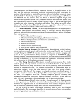 FM 3-21.11
counteract enemy reactions to friendly maneuver. Because of the mobile nature of the
force and the inherently asymmetric, nonlinear environment in which it operates, the
engineer relies primarily on scatterable, remotely delivered minefield systems to shape
the battlefield. To the infantry company, this normally means integrating ground Volcano
and MOPMS into the obstacle plan. The SBCT or battalion engineer designs and
resources tactical obstacle groups which companies integrate with direct and indirect fires
and construct with engineer support. Obstacle groups consist of one or more individual
obstacles that, when integrated with direct and indirect fires, achieve a specific effect
(disrupt, fix, block, or turn). The obstacle plan must support the scheme of maneuver,
maximize subordinate flexibility, and facilitate future operations.
a. Obstacle Planning Process. The obstacle planning process is an integral part of
developing both offensive and defensive COAs. It correlates directly with sub-unit
maneuver and positioning, engagement area development, and enemy actions. It includes
these key components:
• Direct and indirect fires analysis.
• Obstacle intent integration (target, effect, relative location).
• Method of emplacement (conventional or scatterable).
• Obstacle effect priority.
• Mobility requirements.
• Obstacle design and resourcing.
• Marking and reporting obstacle locations.
b. Barrier Material Resupply. The S4 normally determines the method (tailgate,
service station, or supply point) and location for performing Class IV and V material
resupply during the MDMP. He provides resource quantities and tentative resupply node
(Class IV and V point and mine dump) locations to companies in the OPORD. SBCT
infantry company commanders then analyze resources and mine dump locations based on
physical reconnaissance of their AO. Afterwards, the commander submits the results of
this refinement to the S4 for adjustment as early as possible.
c. Mine Dump Operations. Mine dumps normally contain resources for a single
obstacle group but may contain resources for individual obstacles if the distances
between obstacles in a group are excessive and would potentially waste an inordinate
amount of transportation time. The company commander, in coordination with the
supporting engineer, locates the mine dump(s) where they best support obstacle
construction within the AO. If a company is assigned more than one obstacle group, it
may have more than one mine dump. In light of the austere engineer organization within
the force, it is imperative that SBCT infantry companies provide leadership and
manpower to operate the mine dump, allowing engineers to construct tactical obstacles
more efficiently. This requires close coordination with the supporting engineer.
d. Obstacle Intent. Obstacle intent provides a simple framework for the commander
to issue guidance and facilitates common understanding and coordination between
maneuver and engineer forces. It is at the foundation of the obstacle integration process
and includes three components: target, obstacle effect, and relative location.
(1) The target is the enemy force that the commander wants to affect with fires and
tactical obstacles. The commander identifies the target in terms of size, type, echelon,
avenue of approach, or any combination of these.
10-37
 