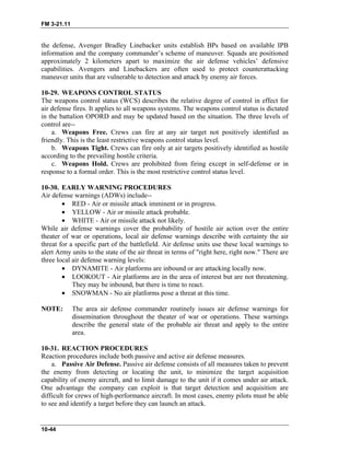 FM 3-21.11
the defense, Avenger Bradley Linebacker units establish BPs based on available IPB
information and the company commander’s scheme of maneuver. Squads are positioned
approximately 2 kilometers apart to maximize the air defense vehicles’ defensive
capabilities. Avengers and Linebackers are often used to protect counterattacking
maneuver units that are vulnerable to detection and attack by enemy air forces.
10-29. WEAPONS CONTROL STATUS
The weapons control status (WCS) describes the relative degree of control in effect for
air defense fires. It applies to all weapons systems. The weapons control status is dictated
in the battalion OPORD and may be updated based on the situation. The three levels of
control are--
a. Weapons Free. Crews can fire at any air target not positively identified as
friendly. This is the least restrictive weapons control status level.
b. Weapons Tight. Crews can fire only at air targets positively identified as hostile
according to the prevailing hostile criteria.
c. Weapons Hold. Crews are prohibited from firing except in self-defense or in
response to a formal order. This is the most restrictive control status level.
10-30. EARLY WARNING PROCEDURES
Air defense warnings (ADWs) include--
• RED - Air or missile attack imminent or in progress.
• YELLOW - Air or missile attack probable.
• WHITE - Air or missile attack not likely.
While air defense warnings cover the probability of hostile air action over the entire
theater of war or operations, local air defense warnings describe with certainty the air
threat for a specific part of the battlefield. Air defense units use these local warnings to
alert Army units to the state of the air threat in terms of "right here, right now." There are
three local air defense warning levels:
• DYNAMITE - Air platforms are inbound or are attacking locally now.
• LOOKOUT - Air platforms are in the area of interest but are not threatening.
They may be inbound, but there is time to react.
• SNOWMAN - No air platforms pose a threat at this time.
NOTE: The area air defense commander routinely issues air defense warnings for
dissemination throughout the theater of war or operations. These warnings
describe the general state of the probable air threat and apply to the entire
area.
10-31. REACTION PROCEDURES
Reaction procedures include both passive and active air defense measures.
a. Passive Air Defense. Passive air defense consists of all measures taken to prevent
the enemy from detecting or locating the unit, to minimize the target acquisition
capability of enemy aircraft, and to limit damage to the unit if it comes under air attack.
One advantage the company can exploit is that target detection and acquisition are
difficult for crews of high-performance aircraft. In most cases, enemy pilots must be able
to see and identify a target before they can launch an attack.
10-44
 
